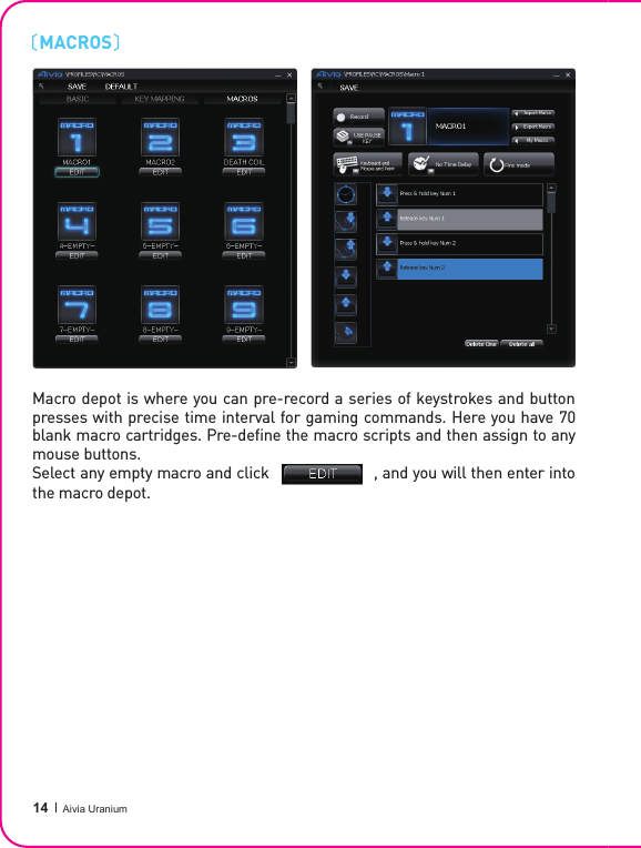  14 Aivia UraniumMACROSMacro depot is where you can pre-record a series of keystrokes and button presses with precise time interval for gaming commands. Here you have 70 blank macro cartridges. Pre-de ne the macro scripts and then assign to any mouse buttons.Select any empty macro and click                       , and you will then enter into the macro depot.Select any empty macro and click                       , and you will then enter into 