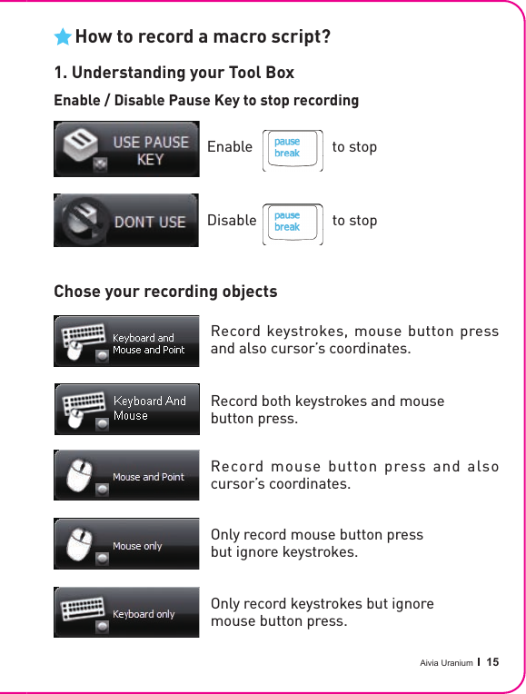 Aivia Uranium   15How to record a macro script?1. Understanding your Tool BoxEnable                     to stopDisable                    to stopChose your recording objectsEnable                     to stopDisable                    to stopEnable / Disable Pause Key to stop recordingRecord both keystrokes and mouse button press.Record keystrokes, mouse button press and also cursor’s coordinates.Only record keystrokes but ignore mouse button press.Only record mouse button press but ignore keystrokes.Record mouse button press and also cursor’s coordinates.