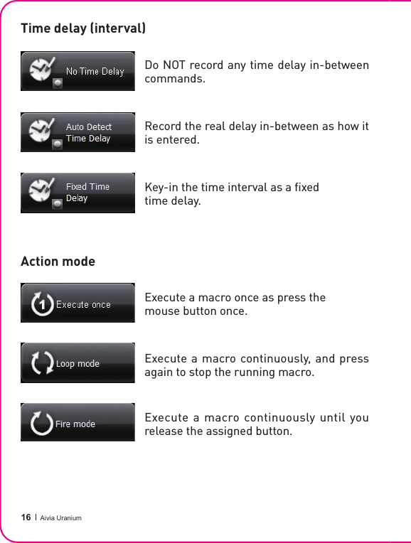  16 Aivia UraniumTime delay (interval)Action modeDo NOT record any time delay in-between commands.Record the real delay in-between as how it is entered.Key-in the time interval as a ﬁ xed time delay.Execute a macro once as press the mouse button once.Execute a macro  continuously, and press again to stop the running macro.Execute a macro continuously until you release the assigned button.