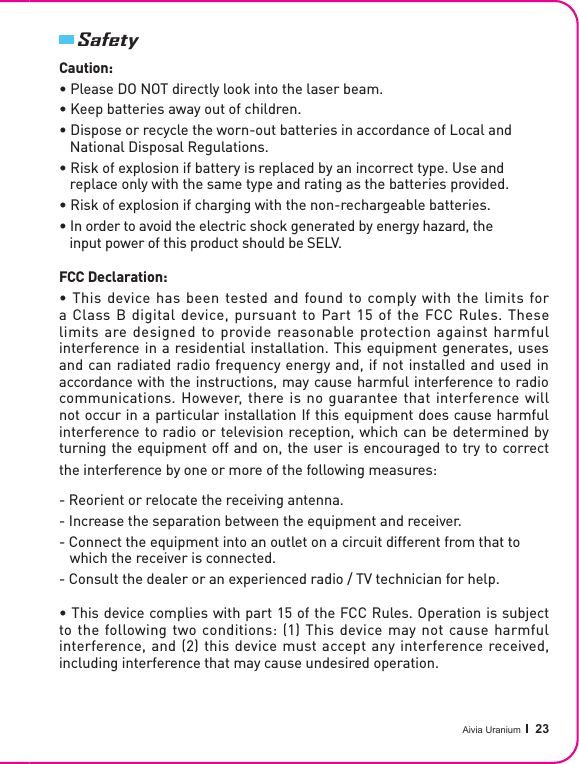 Aivia Uranium   23SafetyCaution:• Please DO NOT directly look into the laser beam.• Keep batteries away out of children.• Dispose or recycle the worn-out batteries in accordance of Local and    National Disposal Regulations.• Risk of explosion if battery is replaced by an incorrect type. Use and    replace only with the same type and rating as the batteries provided.• Risk of explosion if charging with the non-rechargeable batteries.• In order to avoid the electric shock generated by energy hazard, the    input power of this product should be SELV.FCC Declaration:• This device has been tested and found to comply with the limits for a Class B  digital device,  pursuant  to Part  15  of  the FCC Rules.  These limits are designed to provide reasonable protection against harmful interference in a residential installation. This equipment generates, uses and can radiated radio frequency energy and, if not installed and used in accordance with the instructions, may cause harmful interference to radio communications. However, there is no guarantee that interference will not occur in a particular installation If this equipment does cause harmful interference to radio or television reception, which can be determined by turning the equipment off and on, the user is encouraged to try to correct the interference by one or more of the following measures:• This device complies with part 15 of the FCC Rules. Operation is subject to the following two conditions: (1) This device may not cause harmful  interference, and (2) this device must accept any interference received,  including interference that may cause undesired operation.- Reorient or relocate the receiving antenna.- Increase the separation between the equipment and receiver.- Connect the equipment into an outlet on a circuit different from that to    which the receiver is connected.- Consult the dealer or an experienced radio / TV technician for help.