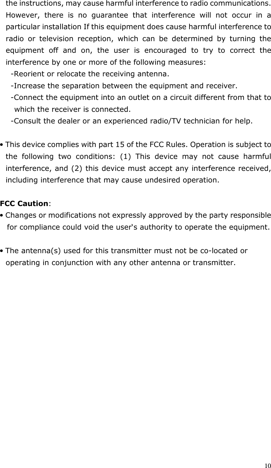  10 the instructions, may cause harmful interference to radio communications. However,  there  is  no  guarantee  that  interference  will  not  occur  in  a particular installation If this equipment does cause harmful interference to radio  or  television  reception,  which  can  be  determined  by  turning  the equipment  off  and  on,  the  user  is  encouraged  to  try  to  correct  the interference by one or more of the following measures: -Reorient or relocate the receiving antenna. -Increase the separation between the equipment and receiver. -Connect the equipment into an outlet on a circuit different from that to which the receiver is connected. -Consult the dealer or an experienced radio/TV technician for help.  • This device complies with part 15 of the FCC Rules. Operation is subject to     the  following  two  conditions:  (1)  This  device  may  not  cause  harmful   interference, and (2) this device must accept any interference received,   including interference that may cause undesired operation.  FCC Caution: • Changes or modifications not expressly approved by the party responsible for compliance could void the user‘s authority to operate the equipment.  • The antenna(s) used for this transmitter must not be co-located or operating in conjunction with any other antenna or transmitter.                