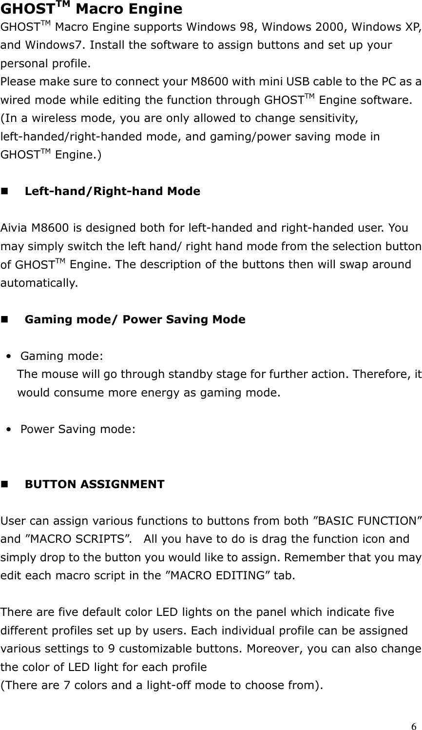  6 GHOSTTM Macro Engine   GHOSTTM Macro Engine supports Windows 98, Windows 2000, Windows XP, and Windows7. Install the software to assign buttons and set up your personal profile.   Please make sure to connect your M8600 with mini USB cable to the PC as a wired mode while editing the function through GHOSTTM Engine software. (In a wireless mode, you are only allowed to change sensitivity, left-handed/right-handed mode, and gaming/power saving mode in GHOSTTM Engine.)     Left-hand/Right-hand Mode  Aivia M8600 is designed both for left-handed and right-handed user. You may simply switch the left hand/ right hand mode from the selection button of GHOSTTM Engine. The description of the buttons then will swap around automatically.   Gaming mode/ Power Saving Mode  • Gaming mode:   The mouse will go through standby stage for further action. Therefore, it would consume more energy as gaming mode.    • Power Saving mode:        BUTTON ASSIGNMENT    User can assign various functions to buttons from both ”BASIC FUNCTION” and ”MACRO SCRIPTS”.    All you have to do is drag the function icon and simply drop to the button you would like to assign. Remember that you may edit each macro script in the ”MACRO EDITING” tab.  There are five default color LED lights on the panel which indicate five different profiles set up by users. Each individual profile can be assigned various settings to 9 customizable buttons. Moreover, you can also change the color of LED light for each profile (There are 7 colors and a light-off mode to choose from). 