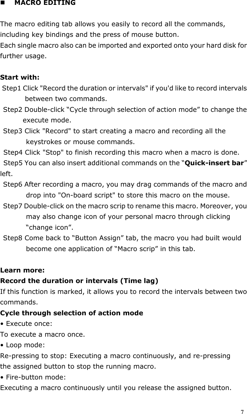  7   MACRO EDITING    The macro editing tab allows you easily to record all the commands, including key bindings and the press of mouse button. Each single macro also can be imported and exported onto your hard disk for further usage.  Start with: Step1 Click &quot;Record the duration or intervals&quot; if you&apos;d like to record intervals between two commands. Step2 Double-click “Cycle through selection of action mode” to change the execute mode. Step3 Click &quot;Record&quot; to start creating a macro and recording all the keystrokes or mouse commands. Step4 Click &quot;Stop&quot; to finish recording this macro when a macro is done. Step5 You can also insert additional commands on the “Quick-insert bar” left. Step6 After recording a macro, you may drag commands of the macro and drop into &quot;On-board script&quot; to store this macro on the mouse. Step7 Double-click on the macro scrip to rename this macro. Moreover, you may also change icon of your personal macro through clicking “change icon”. Step8 Come back to “Button Assign” tab, the macro you had built would become one application of “Macro scrip” in this tab.  Learn more: Record the duration or intervals (Time lag) If this function is marked, it allows you to record the intervals between two commands. Cycle through selection of action mode • Execute once: To execute a macro once. • Loop mode: Re-pressing to stop: Executing a macro continuously, and re-pressing the assigned button to stop the running macro. • Fire-button mode: Executing a macro continuously until you release the assigned button. 