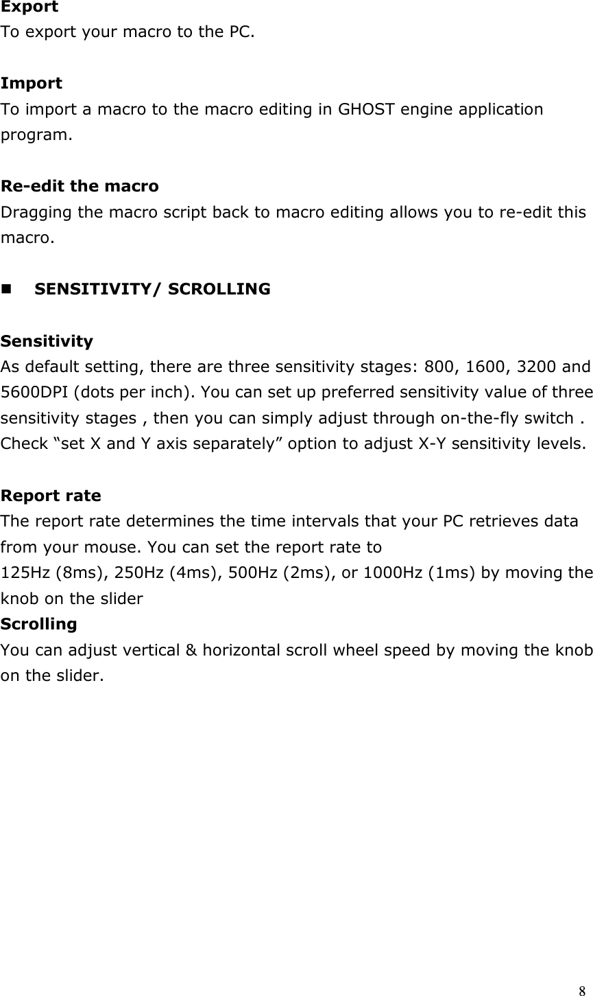  8  Export To export your macro to the PC.  Import To import a macro to the macro editing in GHOST engine application program.  Re-edit the macro Dragging the macro script back to macro editing allows you to re-edit this macro.   SENSITIVITY/ SCROLLING    Sensitivity As default setting, there are three sensitivity stages: 800, 1600, 3200 and 5600DPI (dots per inch). You can set up preferred sensitivity value of three sensitivity stages , then you can simply adjust through on-the-fly switch . Check “set X and Y axis separately” option to adjust X-Y sensitivity levels.  Report rate The report rate determines the time intervals that your PC retrieves data from your mouse. You can set the report rate to 125Hz (8ms), 250Hz (4ms), 500Hz (2ms), or 1000Hz (1ms) by moving the knob on the slider Scrolling You can adjust vertical &amp; horizontal scroll wheel speed by moving the knob on the slider.           