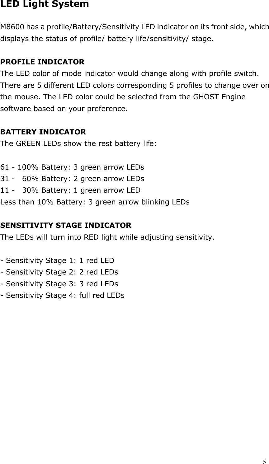  5 LED Light System  M8600 has a profile/Battery/Sensitivity LED indicator on its front side, which displays the status of profile/ battery life/sensitivity/ stage.  PROFILE INDICATOR The LED color of mode indicator would change along with profile switch. There are 5 different LED colors corresponding 5 profiles to change over on the mouse. The LED color could be selected from the GHOST Engine software based on your preference.  BATTERY INDICATOR The GREEN LEDs show the rest battery life:  61 - 100% Battery: 3 green arrow LEDs   31 -    60% Battery: 2 green arrow LEDs   11 -    30% Battery: 1 green arrow LED Less than 10% Battery: 3 green arrow blinking LEDs    SENSITIVITY STAGE INDICATOR The LEDs will turn into RED light while adjusting sensitivity.  - Sensitivity Stage 1: 1 red LED - Sensitivity Stage 2: 2 red LEDs   - Sensitivity Stage 3: 3 red LEDs   - Sensitivity Stage 4: full red LEDs               