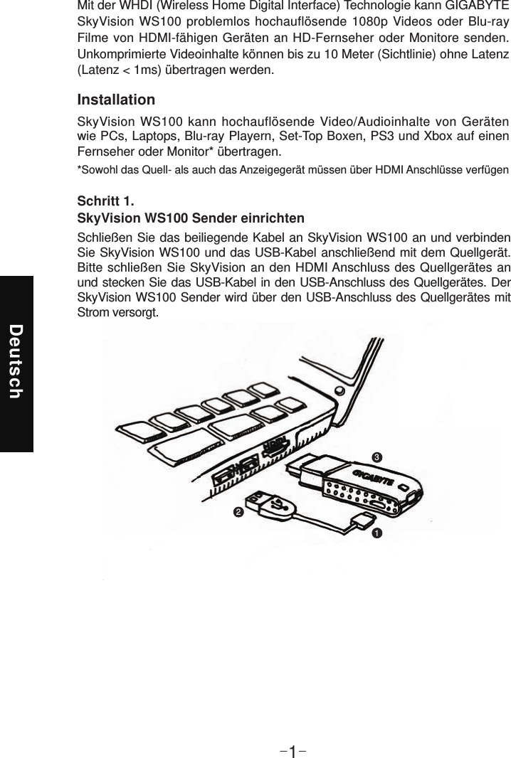 Deutsch-1-InstallationSkyVision WS100 kann hochauflösende Video/Audioinhalte von Geräten wie PCs, Laptops, Blu-ray Playern, Set-Top Boxen, PS3 und Xbox auf einen Fernseher oder Monitor* übertragen.*Sowohl das Quell- als auch das Anzeigegerät müssen über HDMI Anschlüsse verfügenMit der WHDI (Wireless Home Digital Interface) Technologie kann GIGABYTE SkyVision WS100 problemlos hochauflösende 1080p Videos oder Blu-ray Filme von HDMI-fähigen Geräten an HD-Fernseher oder Monitore senden. Unkomprimierte Videoinhalte können bis zu 10 Meter (Sichtlinie) ohne Latenz (Latenz &lt; 1ms) übertragen werden.Schritt 1.  SkyVision WS100 Sender einrichtenSchließen Sie das beiliegende Kabel an SkyVision WS100 an und verbinden Sie SkyVision WS100 und das USB-Kabel anschließend mit dem Quellgerät. Bitte schließen Sie SkyVision an den HDMI Anschluss des Quellgerätes an und stecken Sie das USB-Kabel in den USB-Anschluss des Quellgerätes. Der SkyVision WS100 Sender wird über den USB-Anschluss des Quellgerätes mit Strom versorgt.123