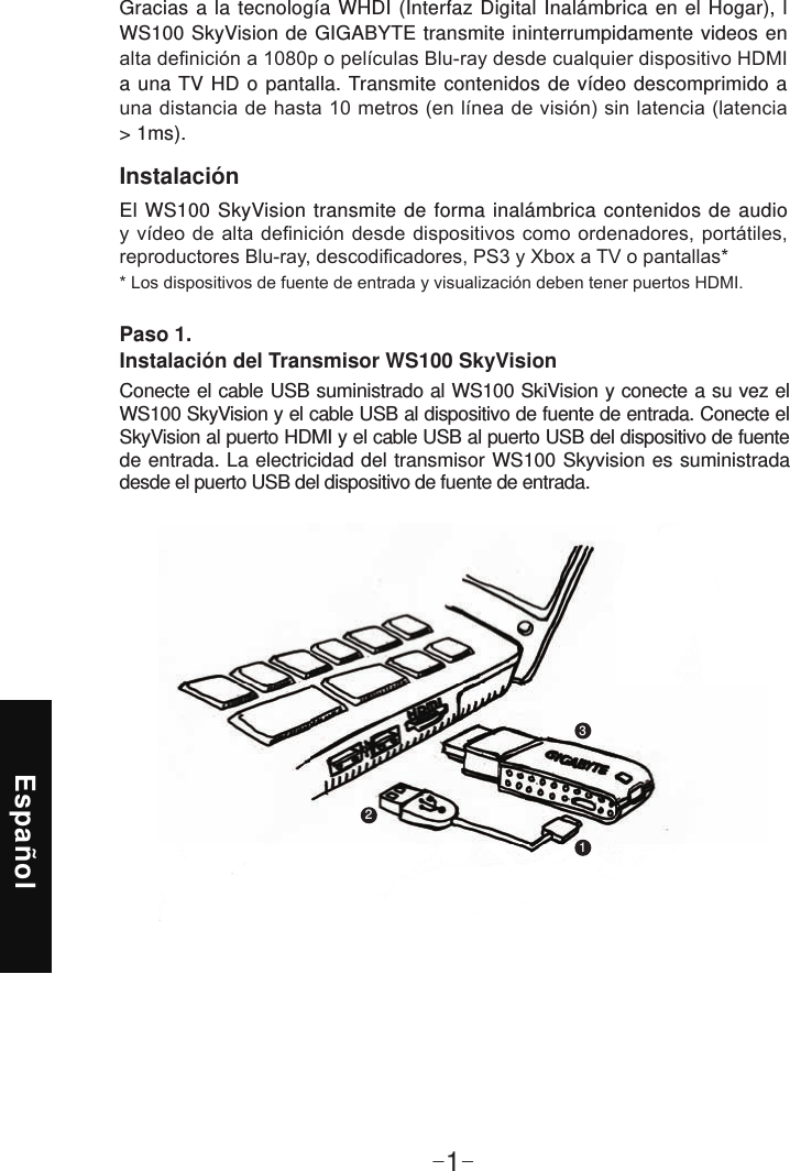 Español-1-InstalaciónEl WS100 SkyVision transmite de forma inalámbrica contenidos de audio Gracias a la tecnología WHDI (Interfaz Digital Inalámbrica en el Hogar), l WS100 SkyVision de GIGABYTE transmite ininterrumpidamente videos en a una TV HD o pantalla. Transmite contenidos de vídeo descomprimido a &gt; 1ms).Paso 1. Instalación del Transmisor WS100 SkyVisionConecte el cable USB suministrado al WS100 SkiVision y conecte a su vez el WS100 SkyVision y el cable USB al dispositivo de fuente de entrada. Conecte el SkyVision al puerto HDMI y el cable USB al puerto USB del dispositivo de fuente de entrada. La electricidad del transmisor WS100 Skyvision es suministrada desde el puerto USB del dispositivo de fuente de entrada.123