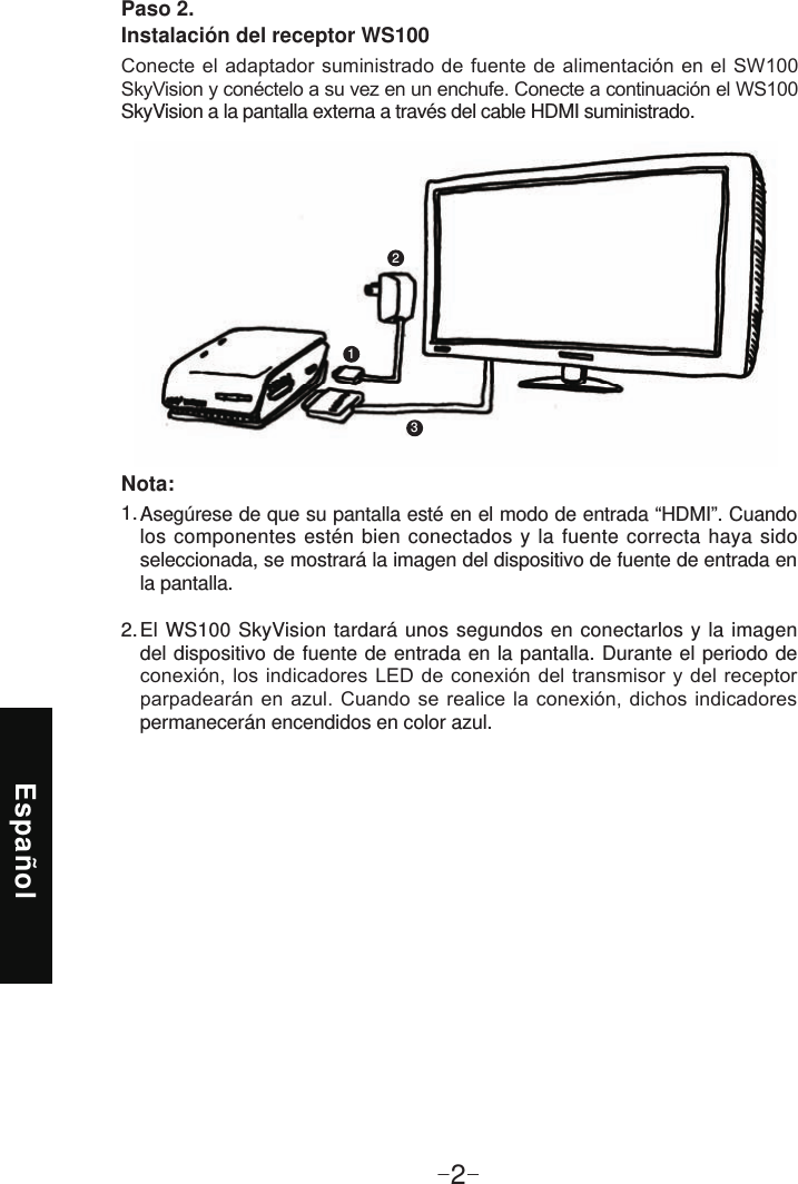 Español-2-Paso 2. Instalación del receptor WS100 SkyVision a la pantalla externa a través del cable HDMI suministrado.123Asegúrese de que su pantalla esté en el modo de entrada “HDMI”. Cuando los componentes estén bien conectados y la fuente correcta haya sido seleccionada, se mostrará la imagen del dispositivo de fuente de entrada en la pantalla.El WS100 SkyVision tardará unos segundos en conectarlos y la imagen del dispositivo de fuente de entrada en la pantalla. Durante el periodo de   permanecerán encendidos en color azul.1. 2. Nota: