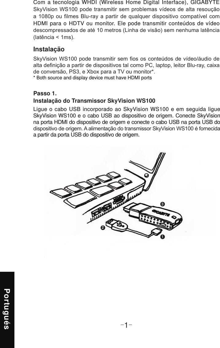 Portugués-1-Instalação* Both source and display device must have HDMI portsCom a tecnologia WHDI (Wireless Home Digital Interface), GIGABYTE HDMI para o HDTV ou monitor. Ele pode transmitir conteúdos de vídeo Passo 1.  Instalação do Transmissor SkyVision WS100Ligue o cabo USB incorporado ao SkyVision WS100 e em seguida ligue  SkyVision WS100 e o cabo USB ao dispositivo de origem. Conecte SkyVision na porta HDMI do dispositivo de origem e conecte o cabo USB na porta USB do a partir da porta USB do dispositivo de origem.123