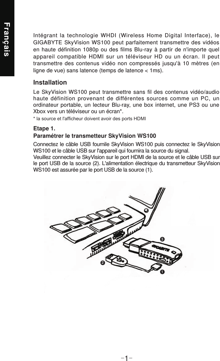 Français-1-InstallationLe SkyVision WS100 peut transmettre sans fil des contenus vidéo/audio haute définition provenant de différentes sources comme un PC, un ordinateur portable, un lecteur Blu-ray, une box internet, une PS3 ou une Xbox vers un téléviseur ou un écran*.Intégrant la technologie WHDI (Wireless Home Digital Interface), le GIGABYTE SkyVision WS100 peut parfaitement transmettre des vidéos en haute définition 1080p ou des films Blu-ray à partir de n&apos;importe quel appareil compatible HDMI sur un téléviseur HD ou un écran. Il peut transmettre des contenus vidéo non compressés jusqu&apos;à 10 mètres (en ligne de vue) sans latence (temps de latence &lt; 1ms).Etape 1. Paramétrer le transmetteur SkyVision WS100Connectez le câble USB fournile SkyVision WS100 puis connectez le SkyVision WS100 et le câble USB sur l&apos;appareil qui fournira la source du signal. Veuillez connecter le SkyVision sur le port HDMI de la source et le câble USB sur le port USB de la source (2). L&apos;alimentation électrique du transmetteur SkyVision WS100 est assurée par le port USB de la source (1).123