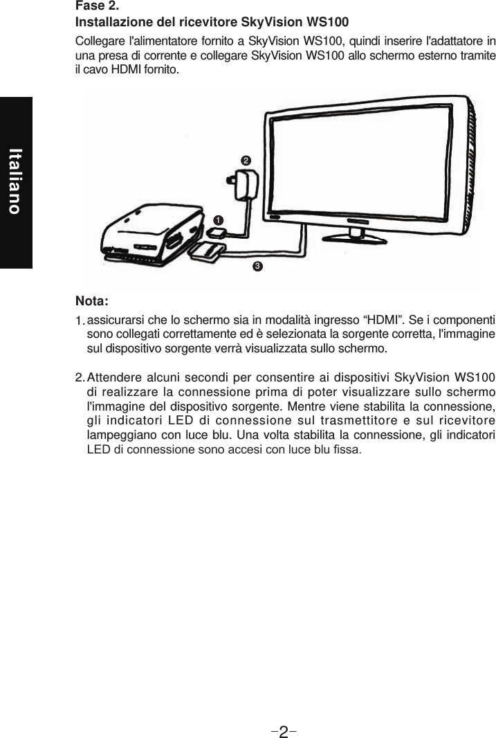 Italiano-2-Fase 2.  Installazione del ricevitore SkyVision WS100Collegare l&apos;alimentatore fornito a SkyVision WS100, quindi inserire l&apos;adattatore in una presa di corrente e collegare SkyVision WS100 allo schermo esterno tramite il cavo HDMI fornito. 123assicurarsi che lo schermo sia in modalità ingresso “HDMI”. Se i componenti sono collegati correttamente ed è selezionata la sorgente corretta, l&apos;immagine sul dispositivo sorgente verrà visualizzata sullo schermo.Attendere alcuni secondi per consentire ai dispositivi SkyVision WS100 di realizzare la connessione prima di poter visualizzare sullo schermo l&apos;immagine del dispositivo sorgente. Mentre viene stabilita la connessione, gli indicatori LED di connessione sul trasmettitore e sul ricevitore lampeggiano con luce blu. Una volta stabilita la connessione, gli indicatori 1. 2. Nota: