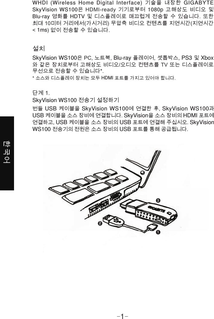 한국어-1-설치SkyVision WS100은 PC, 노트북, Blu-ray 플레이어, 셋톱박스, PS3 및 Xbox와 같은 장치로부터 고해상도 비디오/오디오 컨텐츠를 TV 또는 디스플레이로 무선으로 전송할 수 있습니다*.* 소스와 디스플레이 장치는 모두 HDMI 포트를 가지고 있어야 합니다.WHDI (Wireless Home Digital Interface) 기술을 내장한 GIGABYTE SkyVision WS100은 HDMI-ready 기기로부터 1080p 고해상도 비디오 및 Blu-ray 영화를 HDTV 및 디스플레이로 매끄럽게 전송할 수 있습니다. 또한 최대 10미터 거리에서(가시거리) 무압축 비디오 컨텐츠를 지연시간(지연시간 &lt; 1ms) 없이 전송할 수 있습니다.단계 1. SkyVision WS100 전송기 설정하기번들 USB 케이블을 SkyVision WS100에 연결한 후, SkyVision WS100과 USB 케이블을 소스 장비에 연결합니다. SkyVision을 소스 장비의 HDMI 포트에 연결하고, USB 케이블을 소스 장비의 USB 포트에 연결해 주십시오. SkyVision WS100 전송기의 전원은 소스 장비의 USB 포트를 통해 공급됩니다.123