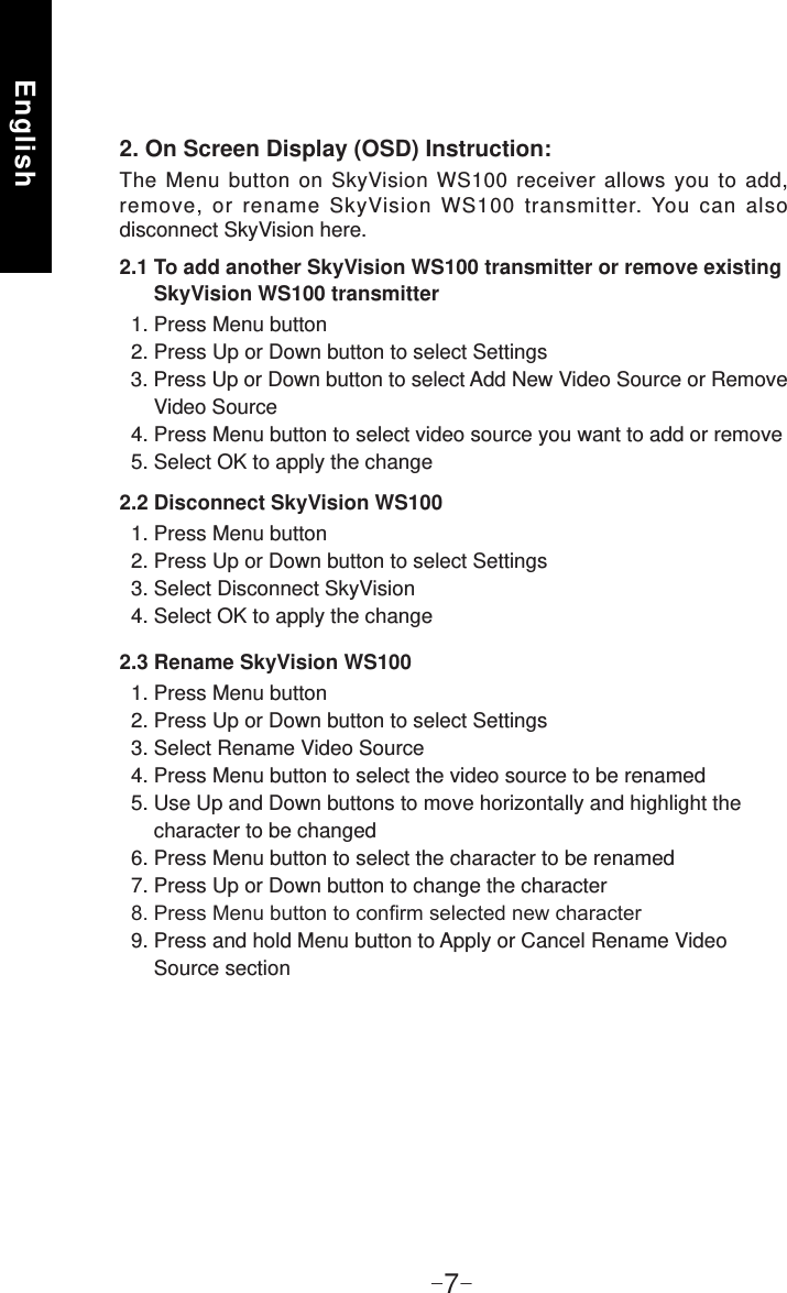 English-7-2.3 Rename SkyVision WS100  1. Press Menu button  2. Press Up or Down button to select Settings  3. Select Rename Video Source  4. Press Menu button to select the video source to be renamed  5. Use Up and Down buttons to move horizontally and highlight the       character to be changed  6. Press Menu button to select the character to be renamed  7. Press Up or Down button to change the character  9. Press and hold Menu button to Apply or Cancel Rename Video       Source section2. On Screen Display (OSD) Instruction:The Menu button on SkyVision WS100 receiver allows you to add, remove, or rename SkyVision WS100 transmitter. You can also disconnect SkyVision here.2.1 To add another SkyVision WS100 transmitter or remove existing       SkyVision WS100 transmitter  1. Press Menu button  2. Press Up or Down button to select Settings  3. Press Up or Down button to select Add New Video Source or Remove       Video Source  4. Press Menu button to select video source you want to add or remove  5. Select OK to apply the change2.2 Disconnect SkyVision WS100  1. Press Menu button  2. Press Up or Down button to select Settings  3. Select Disconnect SkyVision  4. Select OK to apply the change