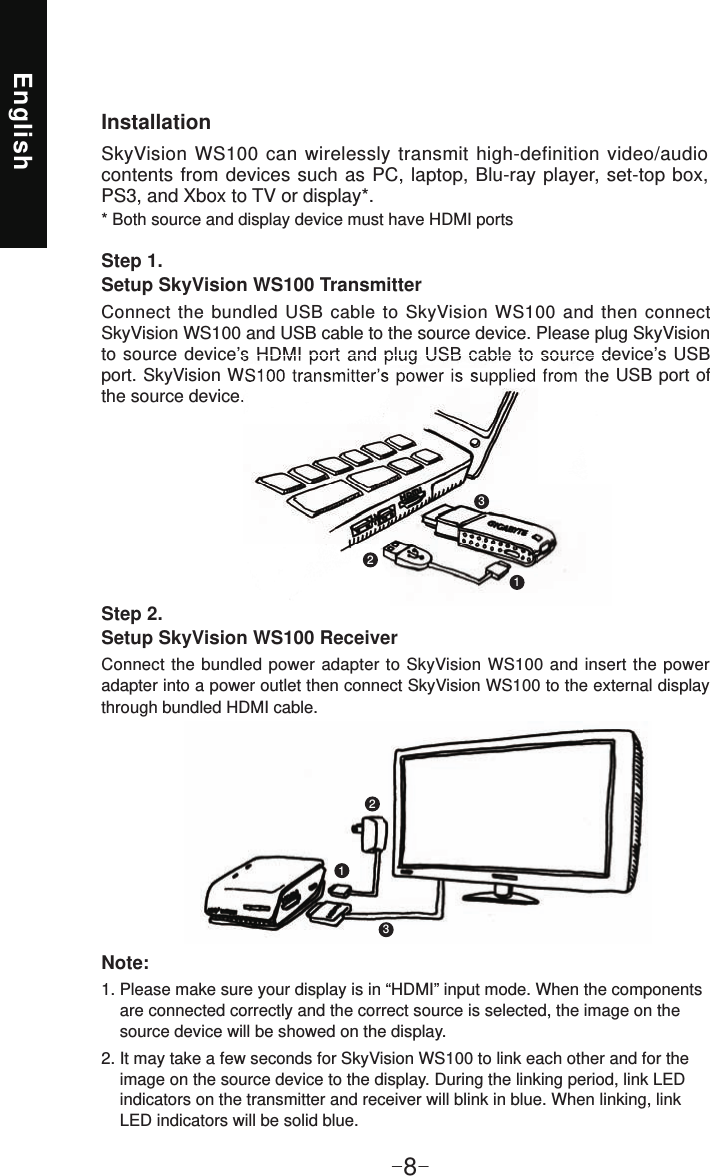 English-8-InstallationSkyVision WS100 can wirelessly transmit high-definition video/audio contents from devices such as PC, laptop, Blu-ray player, set-top box, PS3, and Xbox to TV or display*.* Both source and display device must have HDMI portsStep 1. Setup SkyVision WS100 TransmitterConnect the bundled USB cable to SkyVision WS100 and then connect SkyVision WS100 and USB cable to the source device. Please plug SkyVision to source device’s HDMI port and plug USB cable to source device’s USB port. SkyVision WS100 transmitter’s power is supplied from the USB port of the source device.Step 2. Setup SkyVision WS100 ReceiverConnect the bundled power adapter to SkyVision WS100 and insert the power adapter into a power outlet then connect SkyVision WS100 to the external display through bundled HDMI cable.Note:1. Please make sure your display is in “HDMI” input mode. When the components     are connected correctly and the correct source is selected, the image on the      source device will be showed on the display.2. It may take a few seconds for SkyVision WS100 to link each other and for the     image on the source device to the display. During the linking period, link LED     indicators on the transmitter and receiver will blink in blue. When linking, link     LED indicators will be solid blue.to  source device’s  HDMI port and plug USB  cable  to  source device’s USB port. SkyVision WS100  transmitter’s power is supplied from the USB port of 112233