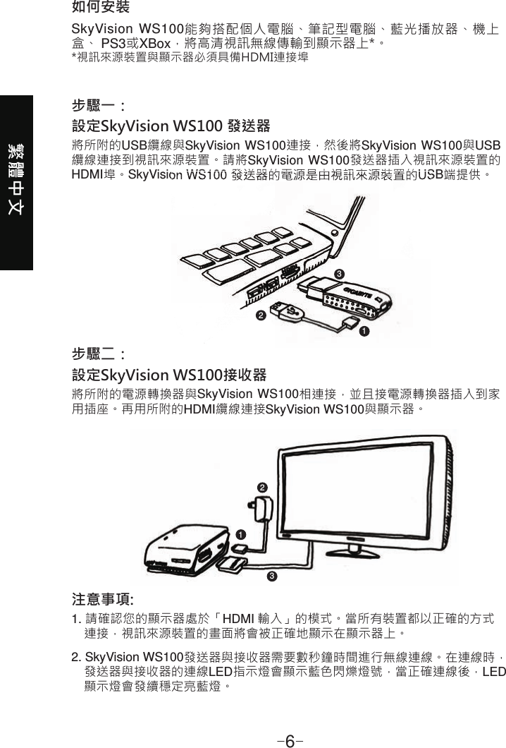 繁體中文-6-如何安裝SkyVision WS100能夠搭配個人電腦、筆記型電腦、藍光播放器、機上盒、 PS3或XBox，將高清視訊無線傳輸到顯示器上*。*視訊來源裝置與顯示器必須具備HDMI連接埠步驟一：設定SkyVisionWS100發送器將所附的USB纜線與SkyVision WS100連接，然後將SkyVision WS100與USB纜線連接到視訊來源裝置。請將SkyVision WS100發送器插入視訊來源裝置的HDMI埠。SkyVision WS100 發送器的電源是由視訊來源裝置的USB端提供。步驟二：設定SkyVisionWS100接收器將所附的電源轉換器與SkyVision WS100相連接，並且接電源轉換器插入到家用插座。再用所附的HDMI纜線連接SkyVision WS100與顯示器。注意事項:1. 請確認您的顯示器處於「HDMI 輸入」的模式。當所有裝置都以正確的方式    連接，視訊來源裝置的畫面將會被正確地顯示在顯示器上。2. SkyVision WS100發送器與接收器需要數秒鐘時間進行無線連線。在連線時，    發送器與接收器的連線LED指示燈會顯示藍色閃爍燈號，當正確連線後，LED    顯示燈會發續穩定亮藍燈。112233