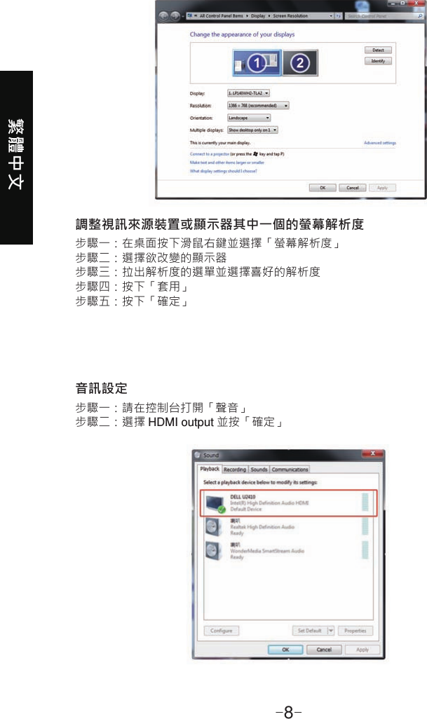 繁體中文-8-調整視訊來源裝置或顯示器其中一個的螢幕解析度音訊設定步驟一：在桌面按下滑鼠右鍵並選擇「螢幕解析度」步驟二：選擇欲改變的顯示器步驟三：拉出解析度的選單並選擇喜好的解析度步驟四：按下「套用」步驟五：按下「確定」步驟一：請在控制台打開「聲音」步驟二：選擇 HDMI output 並按「確定」