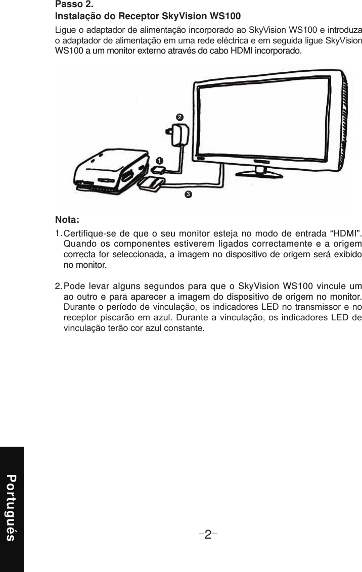 Portugués-2-Passo 2. Instalação do Receptor SkyVision WS100WS100 a um monitor externo através do cabo HDMI incorporado.123Certifique-se de que o seu monitor esteja no modo de entrada “HDMI”. Quando os componentes estiverem ligados correctamente e a origem correcta for seleccionada, a imagem no dispositivo de origem será exibido no monitor. Pode levar alguns segundos para que o SkyVision WS100 vincule um ao outro e para aparecer a imagem do dispositivo de origem no monitor.  1. 2. Nota: