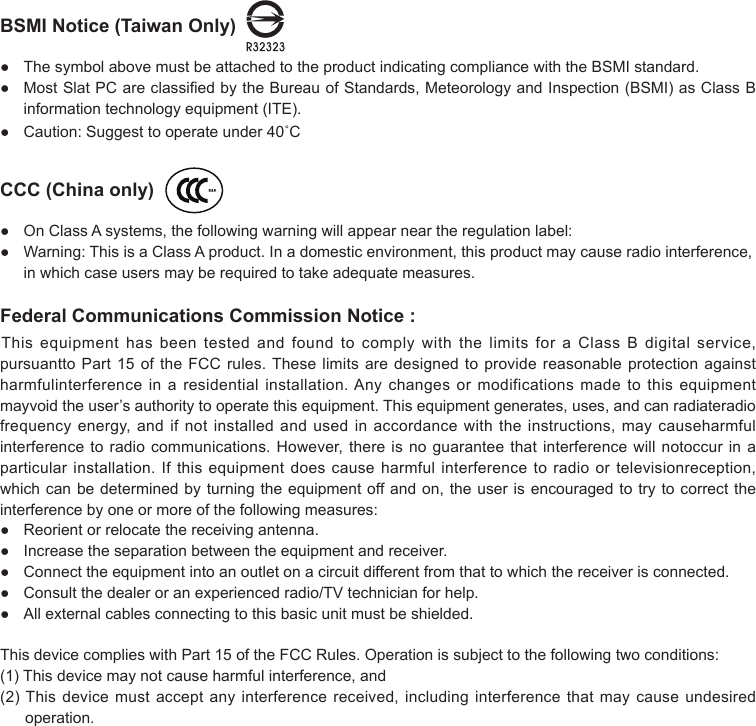 BSMI Notice (Taiwan Only)  ● ThesymbolabovemustbeattachedtotheproductindicatingcompliancewiththeBSMIstandard.● MostSlatPCareclassiedbytheBureauofStandards,MeteorologyandInspection(BSMI)asClassBinformationtechnologyequipment(ITE).● Caution:Suggesttooperateunder40˚CCCC (China only)  ● OnClassAsystems,thefollowingwarningwillappearneartheregulationlabel:● Warning:ThisisaClassAproduct.Inadomesticenvironment,thisproductmaycauseradiointerference,inwhichcaseusersmayberequiredtotakeadequatemeasures.Federal Communications Commission Notice :ThisequipmenthasbeentestedandfoundtocomplywiththelimitsforaClassBdigitalservice,pursuanttoPart15oftheFCCrules.Theselimitsaredesignedtoprovidereasonableprotectionagainstharmfulinterferenceinaresidentialinstallation.Anychangesormodificationsmadetothisequipmentmayvoidtheuser’sauthoritytooperatethisequipment.Thisequipmentgenerates,uses,andcanradiateradiofrequencyenergy,andifnotinstalledandusedinaccordancewiththeinstructions,maycauseharmfulinterferencetoradiocommunications.However,thereisnoguaranteethatinterferencewillnotoccurinaparticularinstallation.Ifthisequipmentdoescauseharmfulinterferencetoradioortelevisionreception,whichcanbedeterminedbyturningtheequipmentoffandon,theuserisencouragedtotrytocorrecttheinterference by one or more of the following measures:● Reorientorrelocatethereceivingantenna.● Increasetheseparationbetweentheequipmentandreceiver.● Connecttheequipmentintoanoutletonacircuitdifferentfromthattowhichthereceiverisconnected.● Consultthedealeroranexperiencedradio/TVtechnicianforhelp.● Allexternalcablesconnectingtothisbasicunitmustbeshielded.ThisdevicecomplieswithPart15oftheFCCRules.Operationissubjecttothefollowingtwoconditions:(1)Thisdevicemaynotcauseharmfulinterference,and(2)Thisdevicemustacceptanyinterferencereceived,includinginterferencethatmaycauseundesiredoperation. 