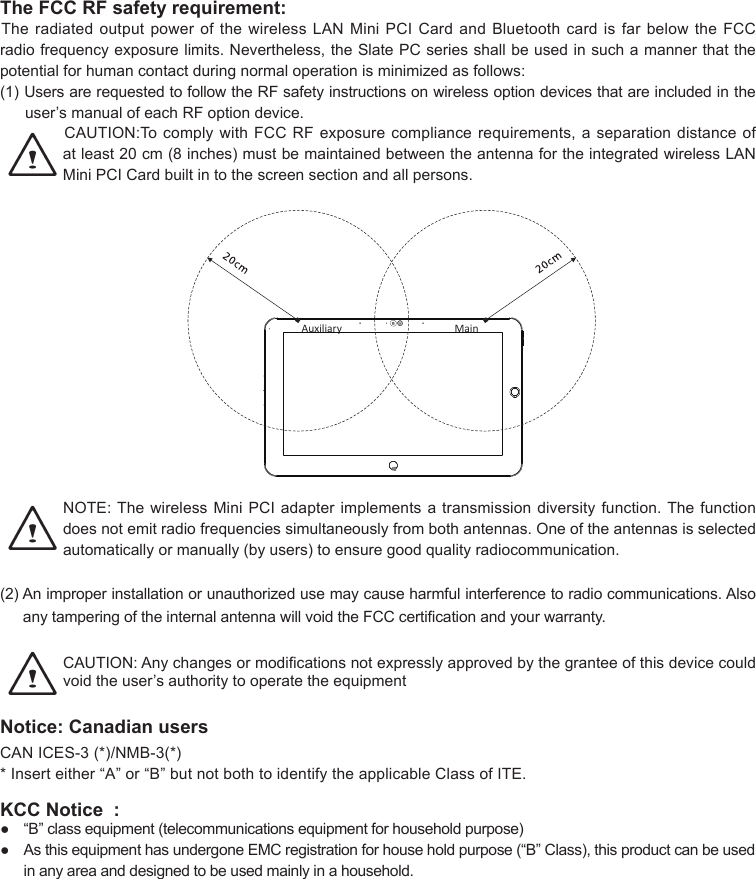 The FCC RF safety requirement:TheradiatedoutputpowerofthewirelessLANMiniPCICardandBluetoothcardisfarbelowtheFCCradiofrequencyexposurelimits.Nevertheless,theSlatePCseriesshallbeusedinsuchamannerthatthepotential for human contact during normal operation is minimized as follows:(1)UsersarerequestedtofollowtheRFsafetyinstructionsonwirelessoptiondevicesthatareincludedintheuser’smanualofeachRFoptiondevice.CAUTION:TocomplywithFCCRFexposurecompliancerequirements,aseparationdistanceofatleast20cm(8inches)mustbemaintainedbetweentheantennafortheintegratedwirelessLANMiniPCICardbuiltintothescreensectionandallpersons.MainAuxiliaryNOTE:ThewirelessMiniPCIadapterimplementsatransmissiondiversityfunction.Thefunctiondoesnotemitradiofrequenciessimultaneouslyfrombothantennas.Oneoftheantennasisselectedautomaticallyormanually(byusers)toensuregoodqualityradiocommunication.(2)Animproperinstallationorunauthorizedusemaycauseharmfulinterferencetoradiocommunications.AlsoanytamperingoftheinternalantennawillvoidtheFCCcerticationandyourwarranty.CAUTION:Anychangesormodicationsnotexpresslyapprovedbythegranteeofthisdevicecouldvoidtheuser’sauthoritytooperatetheequipmentNotice: Canadian usersCANICES-3(*)/NMB-3(*)*Inserteither“A”or“B”butnotbothtoidentifytheapplicableClassofITE.KCC Notice  : ● “B”classequipment(telecommunicationsequipmentforhouseholdpurpose)● AsthisequipmenthasundergoneEMCregistrationforhouseholdpurpose(“B”Class),thisproductcanbeusedin any area and designed to be used mainly in a household.