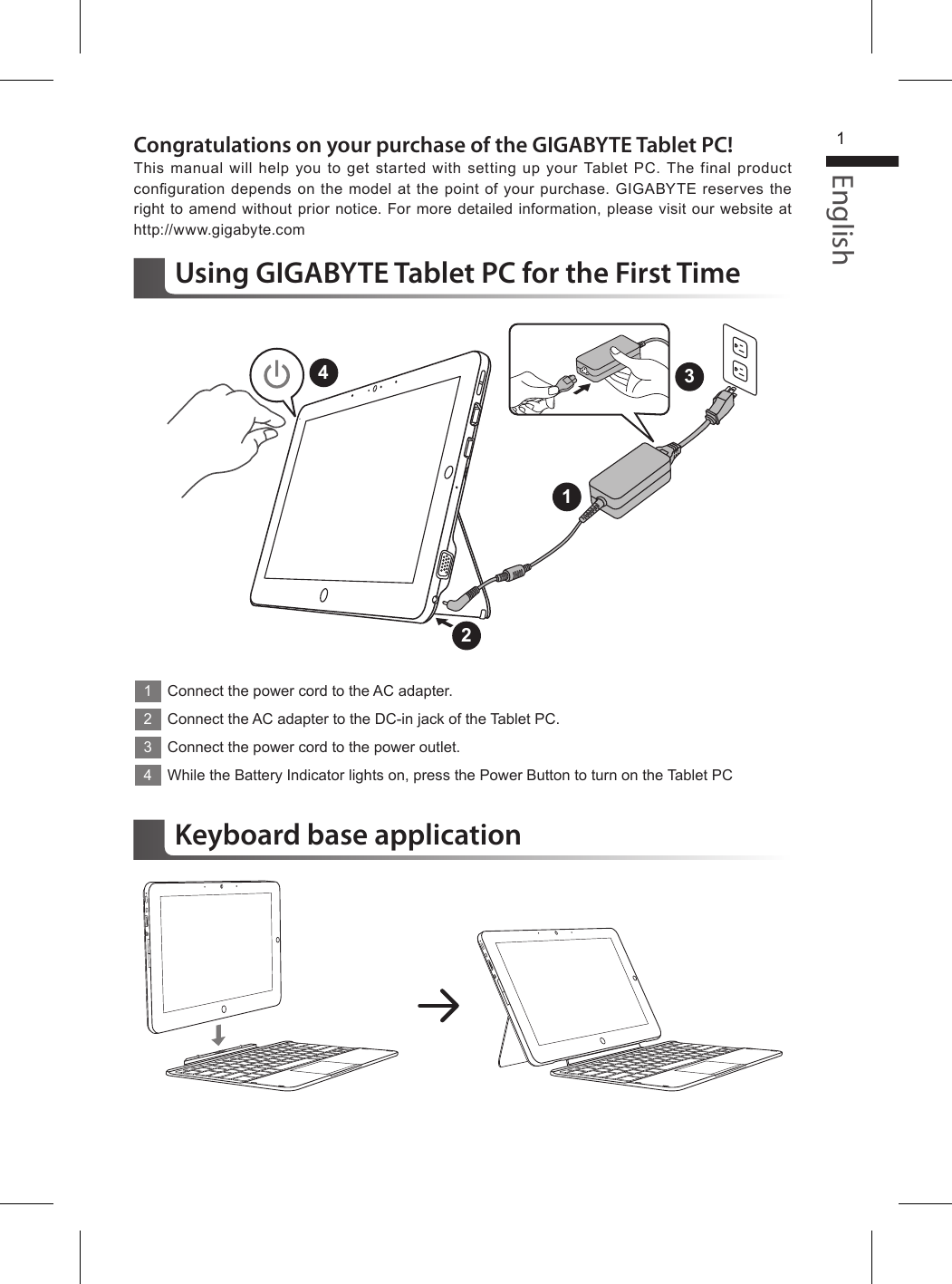 English1Congratulations on your purchase of the GIGABYTE Tablet PC!This manual will help you to get started with setting up your Tablet PC. The final product conguration depends on the model at the point of your purchase. GIGABYTE reserves  the right to amend without prior notice. For more detailed information, please visit our website at http://www.gigabyte.comUsing GIGABYTE Tablet PC for the First Time1Connect the power cord to the AC adapter.2Connect the AC adapter to the DC-in jack of the Tablet PC.3Connect the power cord to the power outlet.4While the Battery Indicator lights on, press the Power Button to turn on the Tablet PC1243Keyboard base application