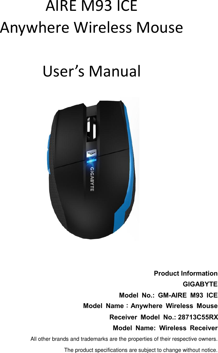      AIRE M93 ICE Anywhere Wireless Mouse  User’s Manual     Product Information GIGABYTE Model  No.:  GM-AIRE  M93  ICE Model  Name：Anywhere  Wireless  Mouse Receiver  Model  No.: 28713C55RX Model  Name:  Wireless  Receiver All other brands and trademarks are the properties of their respective owners. The product specifications are subject to change without notice. 