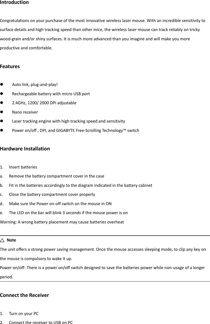 Introduction  Congratulations on your purchase of the most innovative wireless laser mouse. With an incredible sensitivity to surface details and high tracking speed than other mice, the wireless laser mouse can track reliably on tricky wood-grain and/or shiny surfaces. It is much more advanced than you imagine and will make you more productive and comfortable.  Features   Auto link, plug-and-play!  Rechargeable battery with micro USB port  2.4GHz, 1200/ 2000 DPI adjustable  Nano receiver  Laser tracking engine with high tracking speed and sensitivity  Power on/off , DPI, and GIGABYTE Free-Scrolling Technology™ switch  Hardware Installation  1. Insert batteries a. Remove the battery compartment cover in the case b. Fit in the batteries accordingly to the diagram indicated in the battery cabinet c. Close the battery compartment cover properly d. Make sure the Power on-off switch on the mouse in ON e. The LED on the bar will blink 3 seconds if the mouse power is on Warning: A wrong battery placement may cause batteries overheat  △  Note The unit offers a strong power saving management. Once the mouse accesses sleeping mode, to clip any key on the mouse is compulsory to wake it up. Power on/off: There is a power on/off switch designed to save the batteries power while non-usage of a longer period.  Connect the Receiver  1. Turn on your PC 2. Connect the receiver to USB on PC   