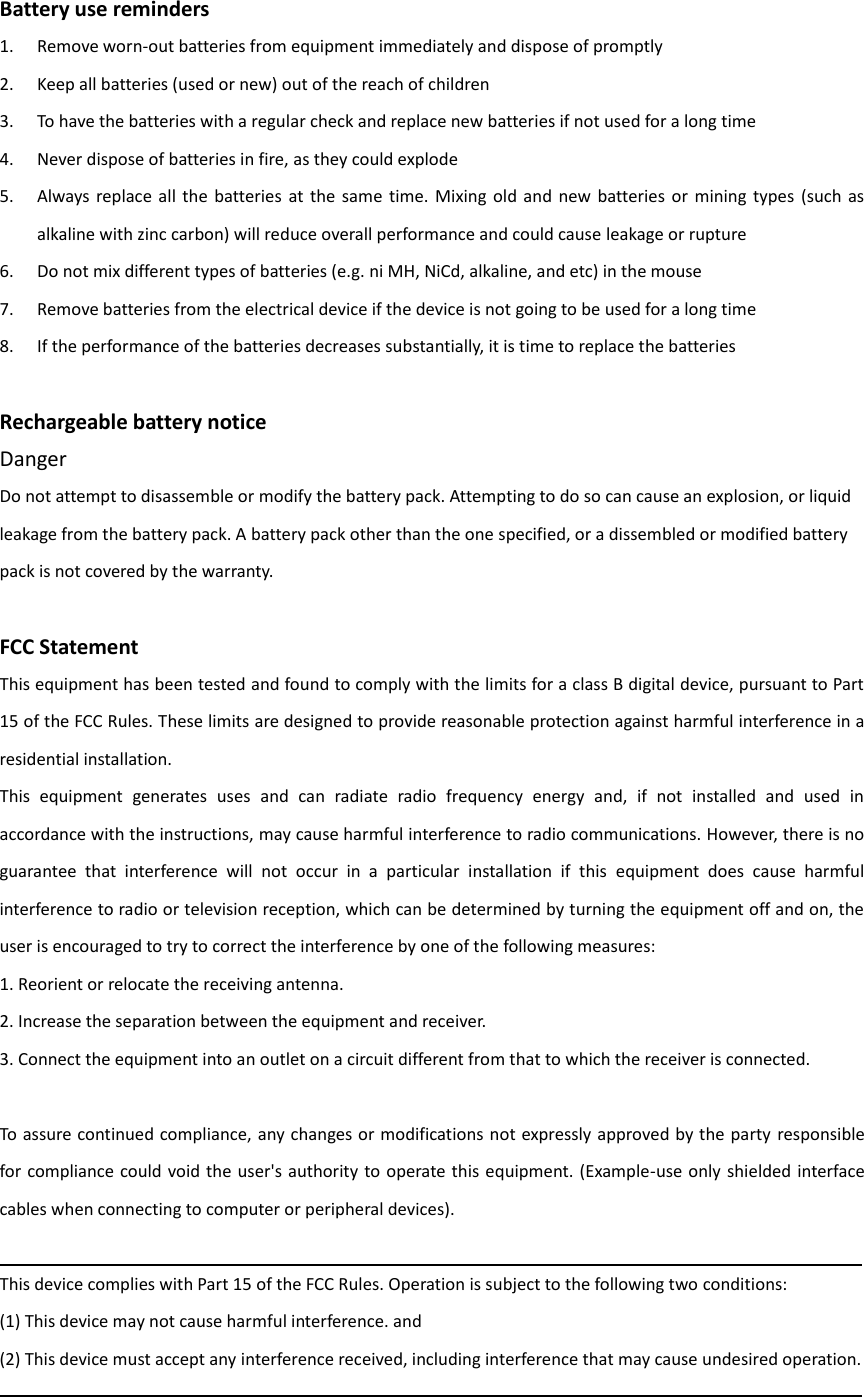 Battery use reminders 1. Remove worn-out batteries from equipment immediately and dispose of promptly 2. Keep all batteries (used or new) out of the reach of children 3. To have the batteries with a regular check and replace new batteries if not used for a long time 4. Never dispose of batteries in fire, as they could explode 5. Always  replace all  the  batteries  at  the same  time.  Mixing  old  and  new  batteries or  mining  types  (such  as alkaline with zinc carbon) will reduce overall performance and could cause leakage or rupture 6. Do not mix different types of batteries (e.g. ni MH, NiCd, alkaline, and etc) in the mouse 7. Remove batteries from the electrical device if the device is not going to be used for a long time 8. If the performance of the batteries decreases substantially, it is time to replace the batteries  Rechargeable battery notice Danger Do not attempt to disassemble or modify the battery pack. Attempting to do so can cause an explosion, or liquid leakage from the battery pack. A battery pack other than the one specified, or a dissembled or modified battery pack is not covered by the warranty.  FCC Statement This equipment has been tested and found to comply with the limits for a class B digital device, pursuant to Part 15 of the FCC Rules. These limits are designed to provide reasonable protection against harmful interference in a residential installation. This  equipment  generates  uses  and  can  radiate  radio  frequency  energy  and,  if  not  installed  and  used  in accordance with the instructions, may cause harmful interference to radio communications. However, there is no guarantee  that  interference  will  not  occur  in  a  particular  installation  if  this  equipment  does  cause  harmful interference to radio or television reception, which can be determined by turning the equipment off and on, the user is encouraged to try to correct the interference by one of the following measures: 1. Reorient or relocate the receiving antenna. 2. Increase the separation between the equipment and receiver. 3. Connect the equipment into an outlet on a circuit different from that to which the receiver is connected.  To assure continued compliance, any changes or modifications not expressly approved by the party responsible for compliance could void the user&apos;s authority  to operate this equipment. (Example-use only shielded interface cables when connecting to computer or peripheral devices).  This device complies with Part 15 of the FCC Rules. Operation is subject to the following two conditions: (1) This device may not cause harmful interference. and (2) This device must accept any interference received, including interference that may cause undesired operation.  