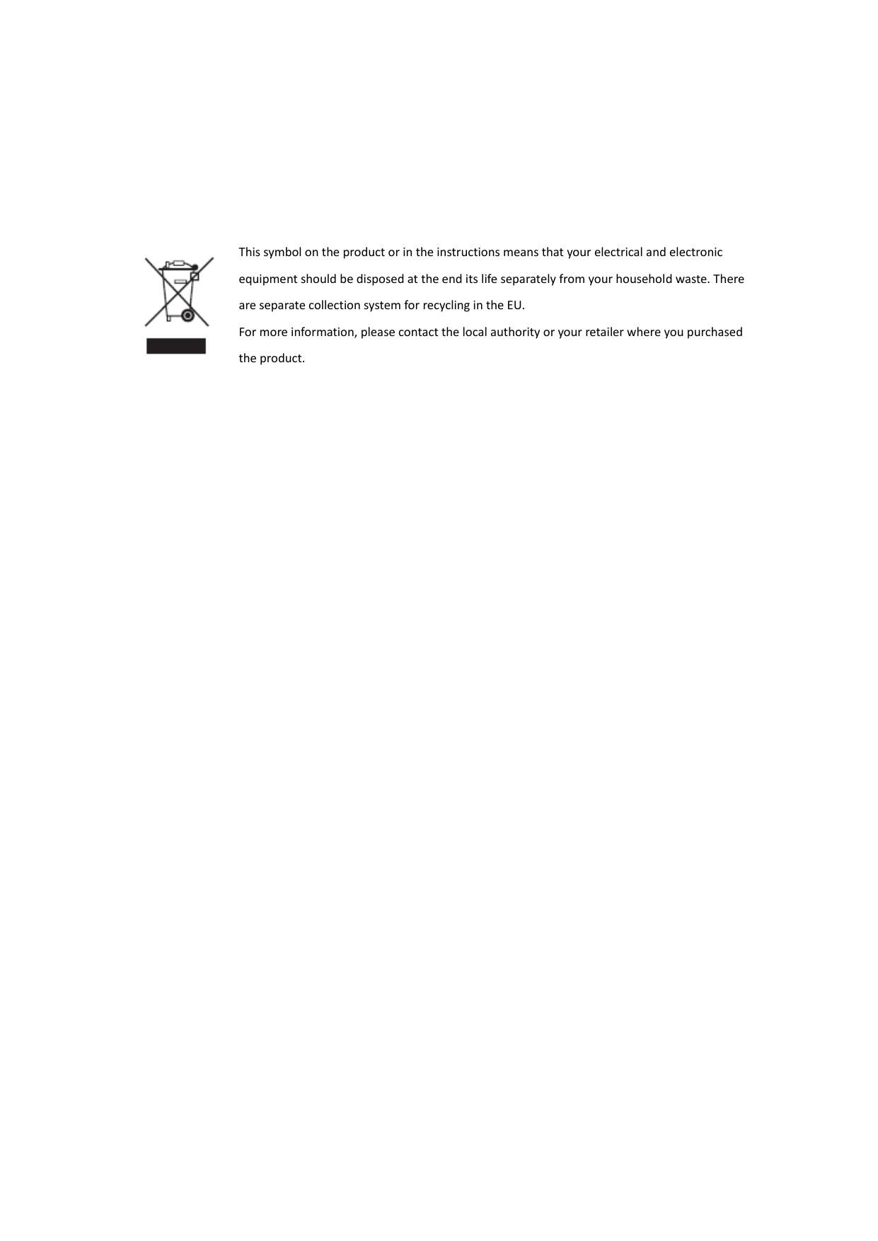 FCC RF Radiation Exposure Statement   This equipment complies with FCC RF radiation exposure limits set forth for an uncontrolled environment. This equipment should be installed and operated with a minimum distance of 20cm between the radiator and your body.    This symbol on the product or in the instructions means that your electrical and electronic equipment should be disposed at the end its life separately from your household waste. There are separate collection system for recycling in the EU. For more information, please contact the local authority or your retailer where you purchased the product. 