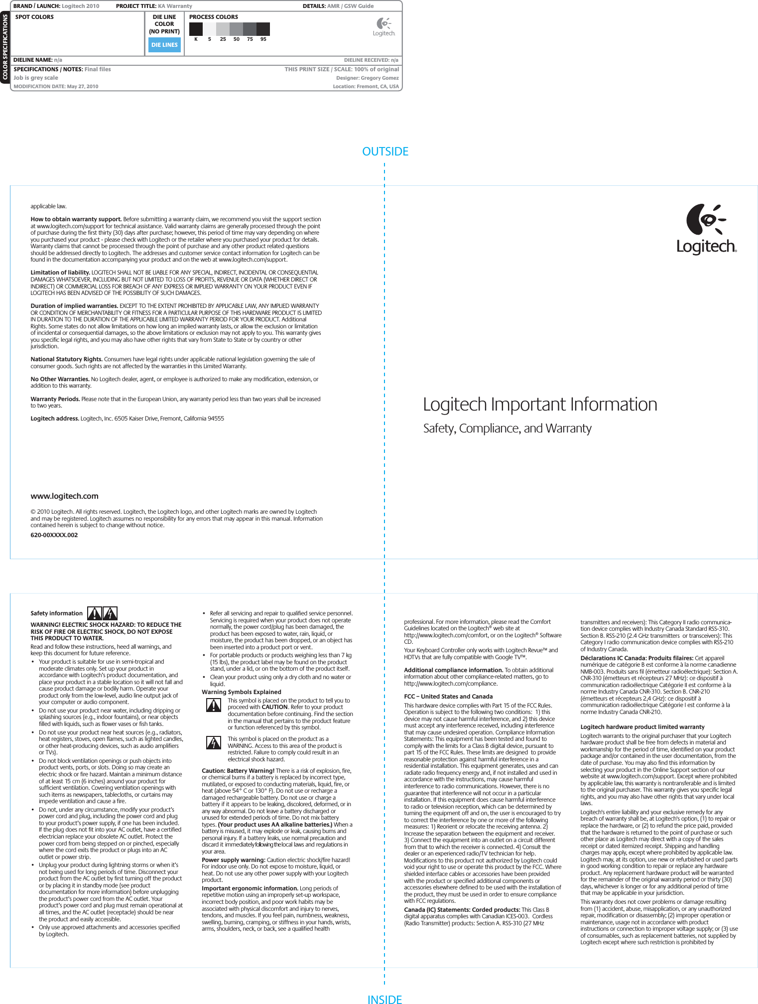 DIE LINESSPOT COLORS PROCESS COLORSCOLOR SPECIFICATIONSBRAND / LAUNCH: Logitech 2010  PROJECT TITLE: KA Warranty DETAILS: AMR / GSW GuideK 5 25 50 75 95SPECIFICATIONS / NOTES: Final filesJob is grey scaleMODIFICATION DATE: May 27, 2010 THIS PRINT SIZE / SCALE: 100% of originalDesigner: Gregory GomezLocation: Fremont, CA, USADIE LINECOLOR(NO PRINT)DIELINE NAME: n/a  DIELINE RECEIVED: n/aOUTSIDEINSIDELogitech Important InformationSafety, Compliance, and WarrantySafety information WARNING! ELECTRIC SHOCK HAZARD: TO REDUCE THE RISK OF FIRE OR ELECTRIC SHOCK, DO NOT EXPOSE THIS PRODUCT TO WATER. Read and follow these instructions, heed all warnings, and keep this document for future reference. •  Your product is suitable for use in semi-tropical and moderate climates only. Set up your product in accordance with Logitech’s product documentation, and place your product in a stable location so it will not fall and cause product damage or bodily harm. Operate your product only from the low-level, audio line output jack of your computer or audio component. •  Do not use your product near water, including dripping or splashing sources (e.g., indoor fountains), or near objects filled with liquids, such as flower vases or fish tanks.  •  Do not use your product near heat sources (e.g., radiators, heat registers, stoves, open flames, such as lighted candles, or other heat-producing devices, such as audio amplifiers or TVs).•  Do not block ventilation openings or push objects into product vents, ports, or slots. Doing so may create an electric shock or fire hazard. Maintain a minimum distance of at least 15 cm (6 inches) around your product for sufficient ventilation. Covering ventilation openings with such items as newspapers, tablecloths, or curtains may impede ventilation and cause a fire. •  Do not, under any circumstance, modify your product’s power cord and plug, including the power cord and plug to your product’s power supply, if one has been included. If the plug does not fit into your AC outlet, have a certified electrician replace your obsolete AC outlet. Protect the power cord from being stepped on or pinched, especially where the cord exits the product or plugs into an AC outlet or power strip. •  Unplug your product during lightning storms or when it’s not being used for long periods of time. Disconnect your product from the AC outlet by first turning off the product or by placing it in standby mode (see product documentation for more information) before unplugging the product’s power cord from the AC outlet. Your product’s power cord and plug must remain operational at all times, and the AC outlet (receptacle) should be near the product and easily accessible. •  Only use approved attachments and accessories specified by Logitech. •  Refer all servicing and repair to qualified service personnel. Servicing is required when your product does not operate normally, the power cord/plug has been damaged, the product has been exposed to water, rain, liquid, or moisture, the product has been dropped, or an object has been inserted into a product port or vent. •  For portable products or products weighing less than 7 kg (15 lbs), the product label may be found on the product stand, under a lid, or on the bottom of the product itself.   •  Clean your product using only a dry cloth and no water or liquid.Warning Symbols ExplainedThis symbol is placed on the product to tell you to proceed with CAUTION. Refer to your product documentation before continuing. Find the section in the manual that pertains to the product feature or function referenced by this symbol.This symbol is placed on the product as a WARNING. Access to this area of the product is restricted. Failure to comply could result in an electrical shock hazard.Caution: Battery Warning! There is a risk of explosion, fire, or chemical burns if a battery is replaced by incorrect type, mutilated, or exposed to conducting materials, liquid, fire, or heat (above 54° C or 130° F). Do not use or recharge a damaged rechargeable battery. Do not use or charge a battery if it appears to be leaking, discolored, deformed, or in any way abnormal. Do not leave a battery discharged or unused for extended periods of time. Do not mix battery types. (Your product uses AA alkaline batteries.) When a battery is misused, it may explode or leak, causing burns and personal injury. If a battery leaks, use normal precaution and discard it immediately following the local laws and regulations in your area. Power supply warning: Caution electric shock/fire hazard!  For indoor use only. Do not expose to moisture, liquid, or heat. Do not use any other power supply with your Logitech product. Important ergonomic information. Long periods of repetitive motion using an improperly set-up workspace, incorrect body position, and poor work habits may be associated with physical discomfort and injury to nerves, tendons, and muscles. If you feel pain, numbness, weakness, swelling, burning, cramping, or stiffness in your hands, wrists, arms, shoulders, neck, or back, see a qualified health applicable law.How to obtain warranty support. Before submitting a warranty claim, we recommend you visit the support section at www.logitech.com/support for technical assistance. Valid warranty claims are generally processed through the point of purchase during the first thirty (30) days after purchase; however, this period of time may vary depending on where you purchased your product - please check with Logitech or the retailer where you purchased your product for details. Warranty claims that cannot be processed through the point of purchase and any other product related questions should be addressed directly to Logitech. The addresses and customer service contact information for Logitech can be found in the documentation accompanying your product and on the web at www.logitech.com/support.Limitation of liability. LOGITECH SHALL NOT BE LIABLE FOR ANY SPECIAL, INDIRECT, INCIDENTAL OR CONSEQUENTIAL DAMAGES WHATSOEVER, INCLUDING BUT NOT LIMITED TO LOSS OF PROFITS, REVENUE OR DATA (WHETHER DIRECT OR INDIRECT) OR COMMERCIAL LOSS FOR BREACH OF ANY EXPRESS OR IMPLIED WARRANTY ON YOUR PRODUCT EVEN IF LOGITECH HAS BEEN ADVISED OF THE POSSIBILITY OF SUCH DAMAGES. Duration of implied warranties. EXCEPT TO THE EXTENT PROHIBITED BY APPLICABLE LAW, ANY IMPLIED WARRANTY OR CONDITION OF MERCHANTABILITY OR FITNESS FOR A PARTICULAR PURPOSE OF THIS HARDWARE PRODUCT IS LIMITED IN DURATION TO THE DURATION OF THE APPLICABLE LIMITED WARRANTY PERIOD FOR YOUR PRODUCT. Additional Rights. Some states do not allow limitations on how long an implied warranty lasts, or allow the exclusion or limitation of incidental or consequential damages, so the above limitations or exclusion may not apply to you. This warranty gives you specific legal rights, and you may also have other rights that vary from State to State or by country or other jurisdiction.National Statutory Rights. Consumers have legal rights under applicable national legislation governing the sale of consumer goods. Such rights are not affected by the warranties in this Limited Warranty.No Other Warranties. No Logitech dealer, agent, or employee is authorized to make any modification, extension, or addition to this warranty.Warranty Periods. Please note that in the European Union, any warranty period less than two years shall be increased to two years.Logitech address. Logitech, Inc. 6505 Kaiser Drive, Fremont, California 94555www.logitech.com© 2010 Logitech. All rights reserved. Logitech, the Logitech logo, and other Logitech marks are owned by Logitech and may be registered. Logitech assumes no responsibility for any errors that may appear in this manual. Information contained herein is subject to change without notice.620-00XXXX.002professional. For more information, please read the Comfort Guidelines located on the Logitech® web site at http://www.logitech.com/comfort, or on the Logitech® Software CD.Your Keyboard Controller only works with Logitech Revue™ and HDTVs that are fully compatible with Google TV™.Additional compliance information. To obtain additional information about other compliance-related matters, go to http://www.logitech.com/compliance.FCC – United States and CanadaThis hardware device complies with Part 15 of the FCC Rules. Operation is subject to the following two conditions:  1) this device may not cause harmful interference, and 2) this device must accept any interference received, including interference that may cause undesired operation. Compliance Information Statements: This equipment has been tested and found to comply with the limits for a Class B digital device, pursuant to part 15 of the FCC Rules. These limits are designed  to provide reasonable protection against harmful interference in a residential installation. This equipment generates, uses and can radiate radio frequency energy and, if not installed and used in accordance with the instructions, may cause harmful interference to radio communications. However, there is no guarantee that interference will not occur in a particular installation. If this equipment does cause harmful interference to radio or television reception, which can be determined by turning the equipment off and on, the user is encouraged to try to correct the interference by one or more of the following measures: 1) Reorient or relocate the receiving antenna. 2) Increase the separation between the equipment and receiver.  3) Connect the equipment into an outlet on a circuit different from that to which the receiver is connected. 4) Consult the dealer or an experienced radio/TV technician for help. Modifications to this product not authorized by Logitech could void your right to use or operate this product by the FCC. Where shielded interface cables or accessories have been provided with the product or specified additional components or accessories elsewhere defined to be used with the installation of the product, they must be used in order to ensure compliance with FCC regulations.Canada (IC) Statements: Corded products: This Class B digital apparatus complies with Canadian ICES-003.  Cordless (Radio Transmitter) products: Section A. RSS-310 (27 MHz transmitters and receivers): This Category II radio communica-tion device complies with Industry Canada Standard RSS-310. Section B. RSS-210 (2.4 GHz transmitters  or transceivers): This Category I radio communication device complies with RSS-210 of Industry Canada.Déclarations IC Canada: Produits filaires: Cet appareil numérique de catégorie B est conforme à la norme canadienne NMB-003. Produits sans fil (émetteur radioélectrique): Section A. CNR-310 (émetteurs et récepteurs 27 MHz): ce dispositif à communication radioélectrique Catégorie II est conforme à la norme Industry Canada CNR-310. Section B. CNR-210 (émetteurs et récepteurs 2,4 GHz): ce dispositif à communication radioélectrique Catégorie I est conforme à la norme Industry Canada CNR-210.Logitech hardware product limited warrantyLogitech warrants to the original purchaser that your Logitech hardware product shall be free from defects in material and workmanship for the period of time, identified on your product package and/or contained in the user documentation, from the date of purchase. You may also find this information by selecting your product in the Online Support section of our website at www.logitech.com/support. Except where prohibited by applicable law, this warranty is nontransferable and is limited to the original purchaser. This warranty gives you specific legal rights, and you may also have other rights that vary under local laws. Logitech&apos;s entire liability and your exclusive remedy for any breach of warranty shall be, at Logitech&apos;s option, (1) to repair or replace the hardware, or (2) to refund the price paid, provided that the hardware is returned to the point of purchase or such other place as Logitech may direct with a copy of the sales receipt or dated itemized receipt. Shipping and handling charges may apply, except where prohibited by applicable law. Logitech may, at its option, use new or refurbished or used parts in good working condition to repair or replace any hardware product. Any replacement hardware product will be warranted for the remainder of the original warranty period or thirty (30) days, whichever is longer or for any additional period of time that may be applicable in your jurisdiction.This warranty does not cover problems or damage resulting from (1) accident, abuse, misapplication, or any unauthorized repair, modification or disassembly; (2) improper operation or maintenance, usage not in accordance with product instructions or connection to improper voltage supply; or (3) use of consumables, such as replacement batteries, not supplied by Logitech except where such restriction is prohibited by 