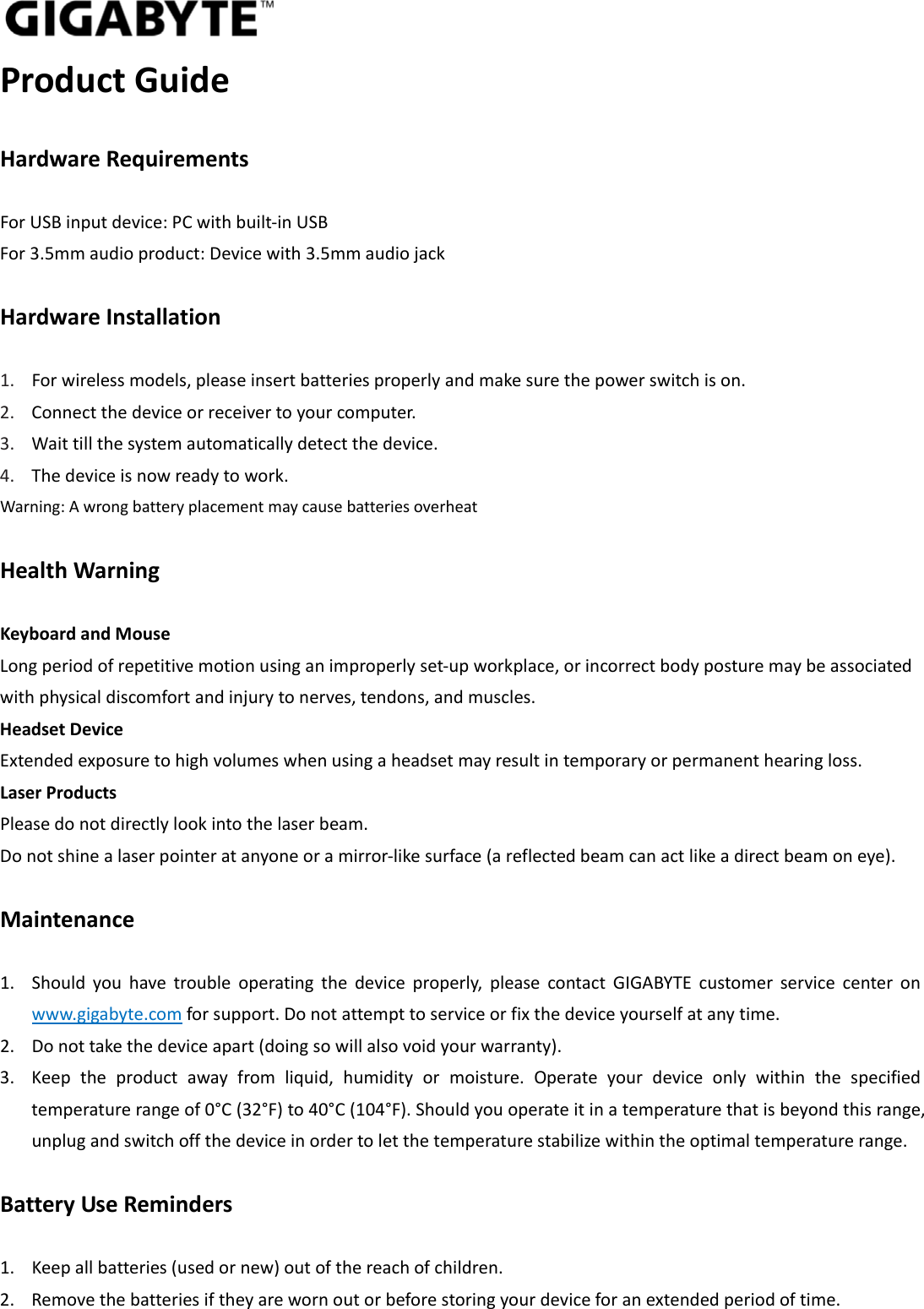 ProductGuideHardwareRequirementsForUSBinputdevice:PCwithbuilt‐inUSBFor3.5mmaudioproduct:Devicewith3.5mmaudiojackHardwareInstallation1. Forwirelessmodels,pleaseinsertbatteriesproperlyandmakesurethepowerswitchison.2. Connectthedeviceorreceivertoyourcomputer.3. Waittillthesystemautomaticallydetectthedevice.4. Thedeviceisnowreadytowork.Warning:AwrongbatteryplacementmaycausebatteriesoverheatHealthWarningKeyboardandMouseLongperiodofrepetitivemotionusinganimproperlyset‐upworkplace,orincorrectbodyposturemaybeassociatedwithphysicaldiscomfortandinjurytonerves,tendons,andmuscles.HeadsetDeviceExtendedexposuretohighvolumeswhenusingaheadsetmayresultintemporaryorpermanenthearingloss.LaserProductsPleasedonotdirectlylookintothelaserbeam.Donotshinealaserpointeratanyoneoramirror‐likesurface(areflectedbeamcanactlikeadirectbeamoneye).Maintenance1. Shouldyouhavetroubleoperatingthedeviceproperly,pleasecontactGIGABYTEcustomerservicecenteronwww.gigabyte.comforsupport.Donotattempttoserviceorfixthedeviceyourselfatanytime.2. Donottakethedeviceapart(doingsowillalsovoidyourwarranty).3. Keeptheproductawayfromliquid,humidityormoisture.Operateyourdeviceonlywithinthespecifiedtemperaturerangeof0°C(32°F)to40°C(104°F).Shouldyouoperateitinatemperaturethatisbeyondthisrange,unplugandswitchoffthedeviceinordertoletthetemperaturestabilizewithintheoptimaltemperaturerange.BatteryUseReminders1. Keepallbatteries(usedornew)outofthereachofchildren.2. Removethebatteriesiftheyarewornoutorbeforestoringyourdeviceforanextendedperiodoftime.