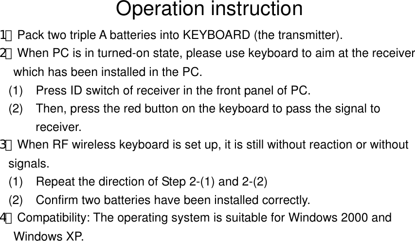 Operation instruction 1﹒Pack two triple A batteries into KEYBOARD (the transmitter).   2﹒When PC is in turned-on state, please use keyboard to aim at the receiver which has been installed in the PC.   (1)  Press ID switch of receiver in the front panel of PC.   (2)  Then, press the red button on the keyboard to pass the signal to receiver. 3﹒When RF wireless keyboard is set up, it is still without reaction or without signals. (1)     Repeat the direction of Step 2-(1) and 2-(2) (2)  Confirm two batteries have been installed correctly.   4﹒Compatibility: The operating system is suitable for Windows 2000 and Windows XP.    