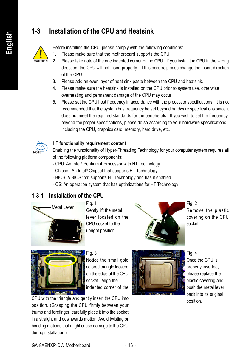 GA-8AENXP-DW Motherboard - 16 -English1-3 Installation of the CPU and HeatsinkBefore installing the CPU, please comply with the following conditions:1. Please make sure that the motherboard supports the CPU.2. Please take note of the one indented corner of the CPU.  If you install the CPU in the wrongdirection, the CPU will not insert properly.  If this occurs, please change the insert directionof the CPU.3. Please add an even layer of heat sink paste between the CPU and heatsink.4. Please make sure the heatsink is installed on the CPU prior to system use, otherwiseoverheating and permanent damage of the CPU may occur.5. Please set the CPU host frequency in accordance with the processor specifications.  It is notrecommended that the system bus frequency be set beyond hardware specifications since itdoes not meet the required standards for the peripherals.  If you wish to set the frequencybeyond the proper specifications, please do so according to your hardware specificationsincluding the CPU, graphics card, memory, hard drive, etc.HT functionality requirement content :Enabling the functionality of Hyper-Threading Technology for your computer system requires allof the following platform components:- CPU: An Intel® Pentium 4 Processor with HT Technology- Chipset: An Intel® Chipset that supports HT Technology- BIOS: A BIOS that supports HT Technology and has it enabled- OS: An operation system that has optimizations for HT Technology1-3-1 Installation of the CPUFig. 1Gently lift the metallever located on theCPU socket to theupright position.Metal Lever Fig. 2Remove the plasticcovering on the CPUsocket.Fig. 4Once the CPU isproperly inserted,please replace theplastic covering andpush the metal leverback into its originalposition.Fig. 3Notice the small goldcolored triangle locatedon the edge of the CPUsocket.  Align theindented corner of theCPU with the triangle and gently insert the CPU intoposition. (Grasping the CPU firmly between yourthumb and forefinger, carefully place it into the socketin a straight and downwards motion. Avoid twisting orbending motions that might cause damage to the CPUduring installation.)