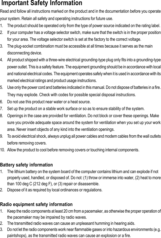 Important Safety InformationRead and follow all instructions marked on the product and in the documentation before you operateyour system. Retain all safety and operating instructions for future use.1. The product should be operated only from the type of power source indicated on the rating label.2. If your computer has a voltage selector switch, make sure that the switch is in the proper positionfor your area. The voltage selector switch is set at the factory to the correct voltage.3. The plug-socket combination must be accessible at all times because it serves as the maindisconnecting device.4. All product shipped with a three-wire electrical grounding-type plug only fits into a grounding-typepower outlet. This is a safety feature. The equipment grounding should be in accordance with localand national electrical codes. The equipment operates safely when it is used in accordance with itsmarked electrical ratings and product usage instructions.5. Use only the power cord and batteries indicated in this manual. Do not dispose of batteries in a fire.They may explode. Check with codes for possible special disposal instructions.6. Do not use this product near water or a heat source.7. Set up the product on a stable work surface or so as to ensure stability of the system.8. Openings in the case are provided for ventilation. Do not block or cover these openings. Makesure you provide adequate space around the system for ventilation when you set up your workarea. Never insert objects of any kind into the ventilation openings.9. To avoid electrical shock, always unplug all power cables and modem cables from the wall outletsbefore removing covers.10. Allow the product to cool before removing covers or touching internal components.Battery safety information1. The lithium battery on the system board of the computer contains lithium and can explode if notproperly used, handled, or disposed of. Do not: (1) throw or immerse into water, (2) heat to morethan 100 deg C (212 deg F), or (3) repair or disassemble.2. Dispose of it as required by local ordinances or regulations.Radio equipment safety information1. Keep the radio components at least 20 cm from a pacemaker, as otherwise the proper operation ofthe pacemaker may be impaired by radio waves.2. The transmitted radio waves can cause an unpleasant humming in hearing aids.3. Do not let the radio components work near flammable gases or into hazardous environments (e.g.paintshops), as the transmitted radio waves can cause an explosion or a fire.