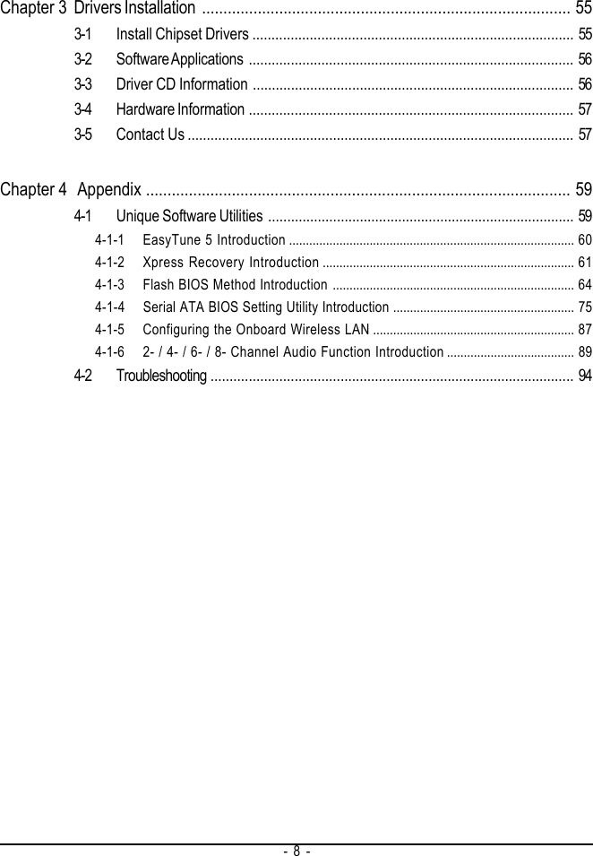 - 8 -Chapter 3 Drivers Installation ...................................................................................... 553-1 Install Chipset Drivers .................................................................................... 553-2 Software Applications ..................................................................................... 563-3 Driver CD Information .................................................................................... 563-4 Hardware Information ..................................................................................... 573-5 Contact Us ..................................................................................................... 57Chapter 4  Appendix ................................................................................................... 594-1 Unique Software Utilities ................................................................................ 594-1-1 EasyTune 5 Introduction ..................................................................................... 604-1-2 Xpress Recovery Introduction ........................................................................... 614-1-3 Flash BIOS Method Introduction ........................................................................ 644-1-4 Serial ATA BIOS Setting Utility Introduction ...................................................... 754-1-5 Configuring the Onboard Wireless LAN ............................................................ 874-1-6 2- / 4- / 6- / 8- Channel Audio Function Introduction ...................................... 894-2 Troubleshooting ............................................................................................... 94