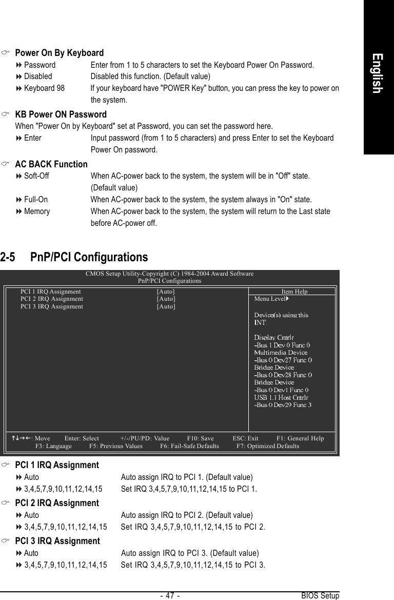 BIOS Setup- 47 -English2-5 PnP/PCI ConfigurationsPCI 1 IRQ AssignmentAuto Auto assign IRQ to PCI 1. (Default value)3,4,5,7,9,10,11,12,14,15 Set IRQ 3,4,5,7,9,10,11,12,14,15 to PCI 1.PCI 2 IRQ AssignmentAuto Auto assign IRQ to PCI 2. (Default value)3,4,5,7,9,10,11,12,14,15 Set IRQ 3,4,5,7,9,10,11,12,14,15 to PCI 2.PCI 3 IRQ AssignmentAuto Auto assign IRQ to PCI 3. (Default value)3,4,5,7,9,10,11,12,14,15 Set IRQ 3,4,5,7,9,10,11,12,14,15 to PCI 3.CMOS Setup Utility-Copyright (C) 1984-2004 Award SoftwarePnP/PCI ConfigurationsPCI 1 IRQ Assignment [Auto]PCI 2 IRQ Assignment [Auto]PCI 3 IRQ Assignment [Auto]KLJI: Move Enter: Select +/-/PU/PD: Value F10: Save ESC: Exit F1: General HelpF3: Language          F5: Previous Values          F6: Fail-Safe Defaults          F7: Optimized DefaultsItem HelpMenu Level`Power On By KeyboardPassword Enter from 1 to 5 characters to set the Keyboard Power On Password.Disabled Disabled this function. (Default value)Keyboard 98 If your keyboard have &quot;POWER Key&quot; button, you can press the key to power onthe system.KB Power ON PasswordWhen &quot;Power On by Keyboard&quot; set at Password, you can set the password here.Enter Input password (from 1 to 5 characters) and press Enter to set the KeyboardPower On password.AC BACK FunctionSoft-Off When AC-power back to the system, the system will be in &quot;Off&quot; state.(Default value)Full-On When AC-power back to the system, the system always in &quot;On&quot; state.Memory When AC-power back to the system, the system will return to the Last statebefore AC-power off.