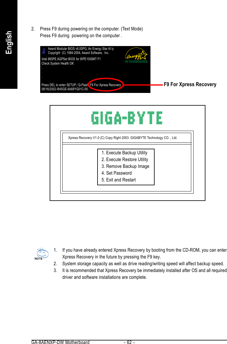 GA-8AENXP-DW Motherboard - 62 -English2. Press F9 during powering on the computer. (Text Mode)Press F9 during  powering on the computer .Xpress Recovery V1.0 (C) Copy Right 2003. GIGABYTE Technology CO. , Ltd.1. Execute Backup Utility2. Execute Restore Utility3. Remove Backup Image4. Set Password5. Exit and Restart1. If you have already entered Xpress Recovery by booting from the CD-ROM, you can enterXpress Recovery in the future by pressing the F9 key.2. System storage capacity as well as drive reading/writing speed will affect backup speed.3. It is recommended that Xpress Recovery be immediately installed after OS and all requireddriver and software installations are complete.Award Modular BIOS v6.00PG, An Energy Star Al lyCopyright  (C) 1984-2004, Award Software,  Inc.Intel 865PE AGPSet BIOS for 8IPE1000MT F1Check System Health OK...Press DEL to enter SETUP / Q-Flash, F9 For Xpress Recovery08/16/2002-I845GE-6A69YG01C-00F9 For Xpress Recovery