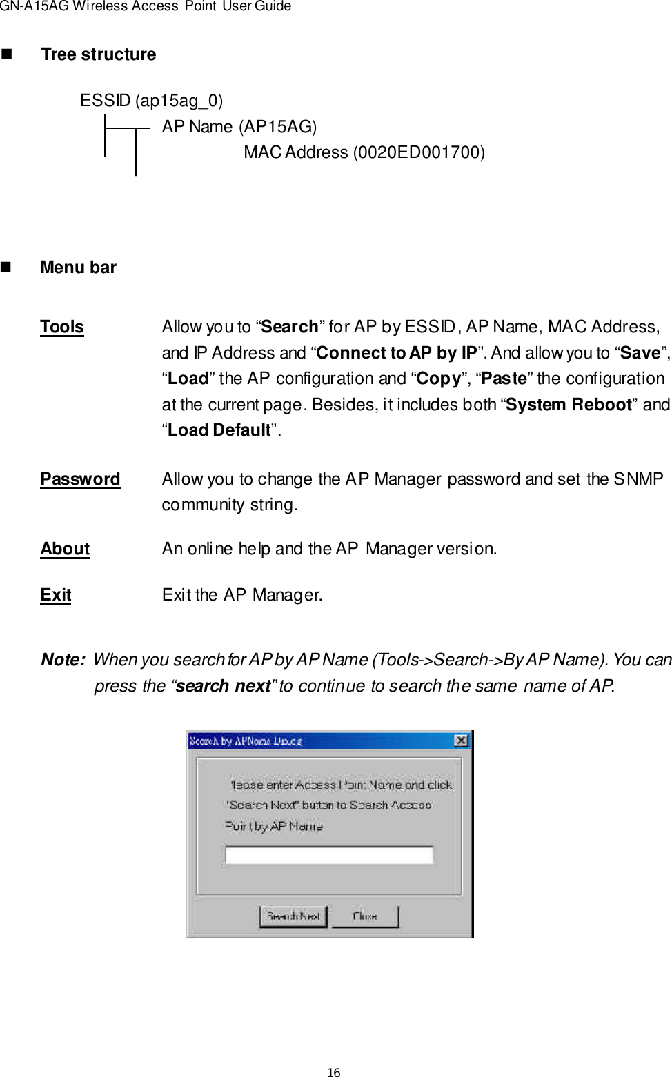 16GN-A15AG Wireless Access Point User GuidenTree structureESSID (ap15ag_0)AP Name (AP15AG)MAC Address (0020ED001700)nMenu barToolsAllow you to “Search” for AP by ESSID, AP Name, MAC Address,and IP Address and “Connect to AP by IP”. And allow you to “Save”,“Load” the AP configuration and “Copy”, “Paste” the configurationat the current page. Besides, it includes both “System Reboot” and“Load Default”.PasswordAllow you to change the AP Manager password and set the SNMPcommunity string.AboutAn online help and the AP Manager version.ExitExit the AP Manager.Note:  When you search for AP by AP Name (Tools-&gt;Search-&gt;By AP Name). You can   press the “search next” to continue to search the same name of AP.