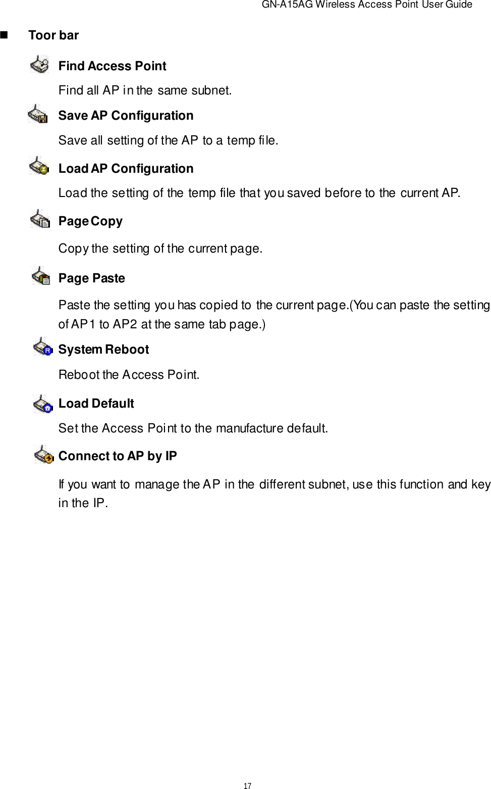                          GN-A15AG Wireless Access Point User Guide17nToor barFind Access PointSave AP ConfigurationPage CopySystem RebootConnect to AP by IPLoad AP ConfigurationPage PasteLoad DefaultFind all AP in the same subnet.Save all setting of the AP to a temp file.Load the setting of the temp file that you saved before to the current AP.Copy the setting of the current page.Paste the setting you has copied to the current page.(You can paste the settingof AP1 to AP2 at the same tab page.)Reboot the Access Point.Set the Access Point to the manufacture default.If you want to manage the AP in the different subnet, use this function and keyin the IP.