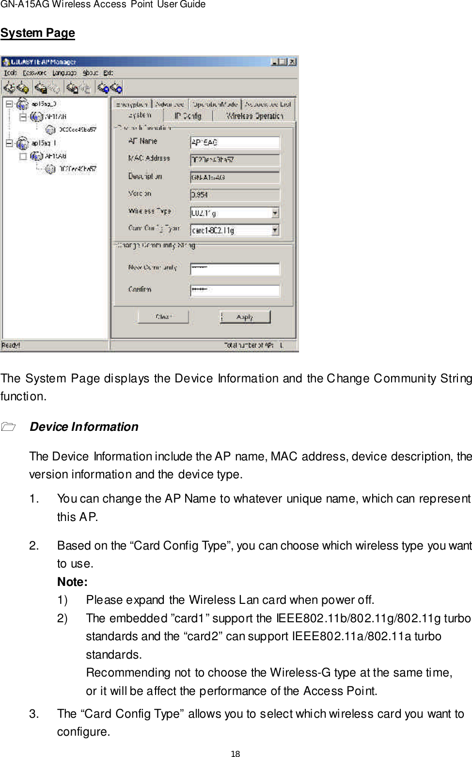 18GN-A15AG Wireless Access Point User GuideSystem PageThe System Page displays the Device Information and the Change Community Stringfunction.1Device InformationThe Device Information include the AP name, MAC address, device description, theversion information and the device type.2.Based on the “Card Config Type”, you can choose which wireless type you wantto use.Note:1)Please expand the Wireless Lan card when power off.2)The embedded ”card1” support the IEEE802.11b/802.11g/802.11g turbostandards and the “card2” can support IEEE802.11a/802.11a turbostandards.Recommending not to choose the Wireless-G type at the same time,or it will be affect the performance of the Access Point.1.You can change the AP Name to whateverunique name, which can representthis AP.3.The “Card Config Type” allows you to select which wireless card you want toconfigure.