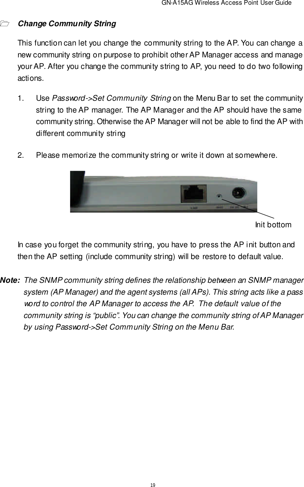                          GN-A15AG Wireless Access Point User Guide192.Please memorize the community string or write it down at somewhere.In case you forget the community string, you have to press the AP init button andthen the AP setting (include community string) will be restore to default value.Init bottomNote:  The SNMP community string defines the relationship between an SNMP manager   system (AP Manager) and the agent systems (all APs). This string acts like a pass   word to control the AP Manager to access the AP.  The default value of the   community string is “public”. You can change the community string of AP Manager   by using Password-&gt;Set Community String on the Menu Bar.1Change Community StringThis function can let you change the community string to the AP. You can change anew community string on purpose to prohibit other AP Manager access and manageyour AP. After you change the community string to AP, you need to do two followingactions.1.Use Password-&gt;Set Community String on the Menu Bar to set the communitystring to the AP manager. The AP Manager and the AP should have the samecommunity string. Otherwise the AP Manager will not be able to find the AP withdifferent community string