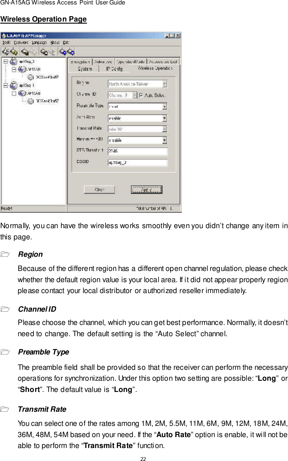 22GN-A15AG Wireless Access Point User GuideWireless Operation PageNormally, you can have the wireless works smoothly even you didn’t change any item inthis page.1RegionBecause of the different region has a different open channel regulation, please checkwhether the default region value is your local area. If it did not appear properly regionplease contact your local distributor or authorized reseller immediately.1Channel IDPlease choose the channel, which you can get best performance. Normally, it doesn’tneed to change. The default setting is the “Auto Select” channel.1Preamble TypeThe preamble field shall be provided so that the receiver can perform the necessaryoperations for synchronization. Under this option two setting are possible: “Long” or“Short”. The default value is “Long”.1Transmit RateYou can select one of the rates among 1M, 2M, 5.5M, 11M, 6M, 9M, 12M, 18M, 24M,36M, 48M, 54M based on your need. If the “Auto Rate” option is enable, it will not beable to perform the “Transmit Rate” function.