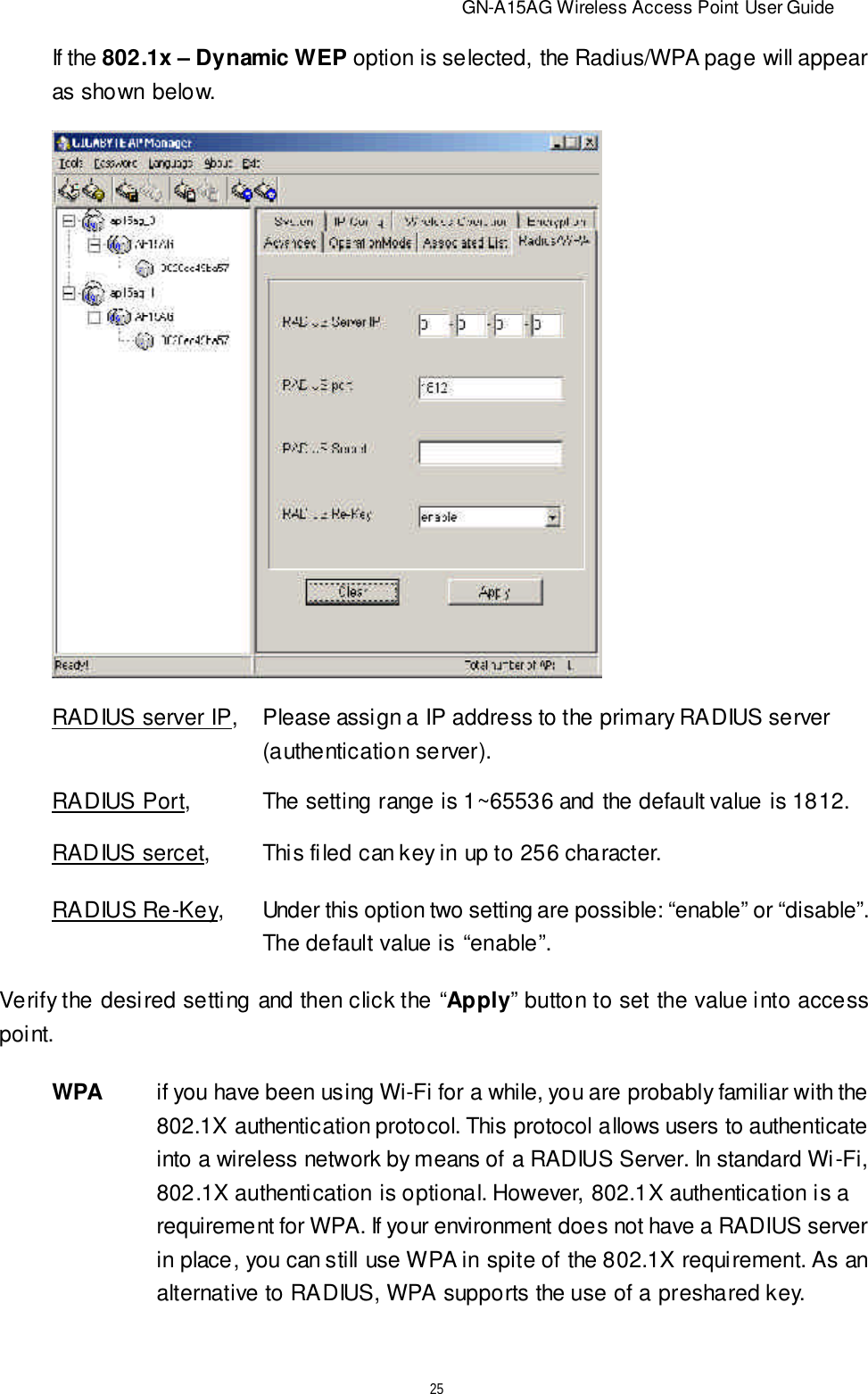                          GN-A15AG Wireless Access Point User Guide25If the 802.1x – Dynamic WEP option is selected, the Radius/WPA page will appearas shown below.RADIUS server IP,Please assign a IP address to the primary RADIUS server(authentication server).RADIUS Port, The setting range is 1~65536 and the default value is 1812.RADIUS sercet, This filed can key in up to 256 character.RADIUS Re-Key,Under this option two setting are possible: “enable” or “disable”.The default value is “enable”.Verify the desired setting and then click the “Apply” button to set the value into accesspoint.WPAif you have been using Wi-Fi for a while, you are probably familiar with the802.1X authentication protocol. This protocol allows users to authenticateinto a wireless network by means of a RADIUS Server. In standard Wi-Fi,802.1X authentication is optional. However, 802.1X authentication is arequirement for WPA. If your environment does not have a RADIUS serverin place, you can still use WPA in spite of the 802.1X requirement. As analternative to RADIUS, WPA supports the use of a preshared key.