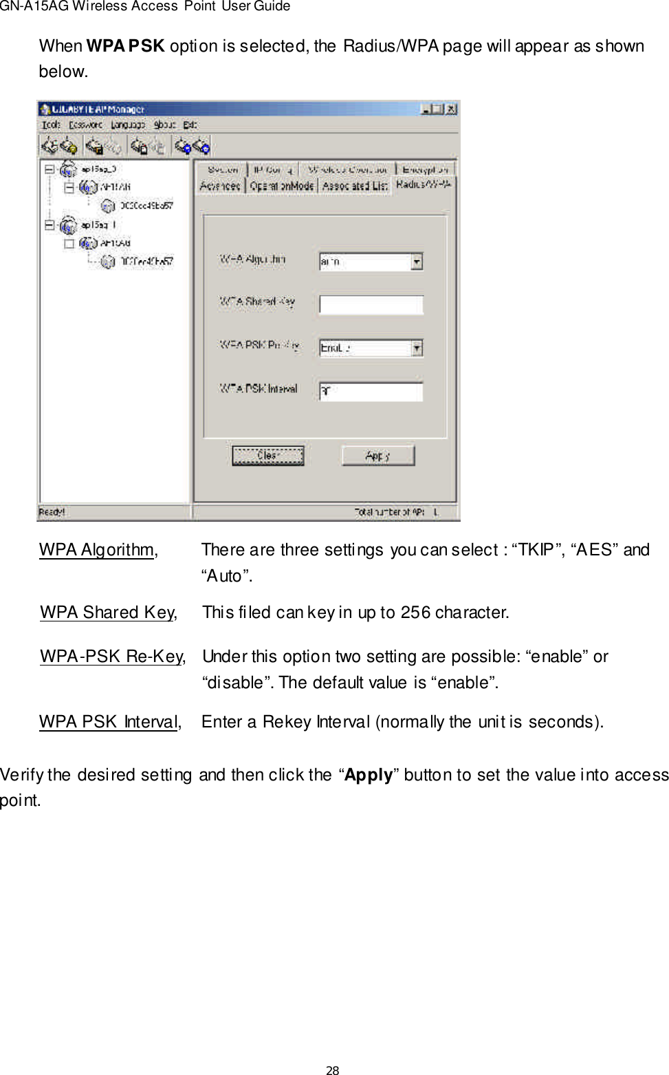 28GN-A15AG Wireless Access Point User GuideWhen WPA PSK option is selected, the Radius/WPA page will appear as shownbelow.WPA Algorithm,There are three settings you can select : “TKIP”, “AES” and“Auto”.WPA Shared Key,This filed can key in up to 256 character.WPA-PSK Re-Key,Under this option two setting are possible: “enable” or“disable”. The default value is “enable”.WPA PSK Interval,Enter a Rekey Interval (normally the unit is seconds).Verify the desired setting and then click the “Apply” button to set the value into accesspoint.