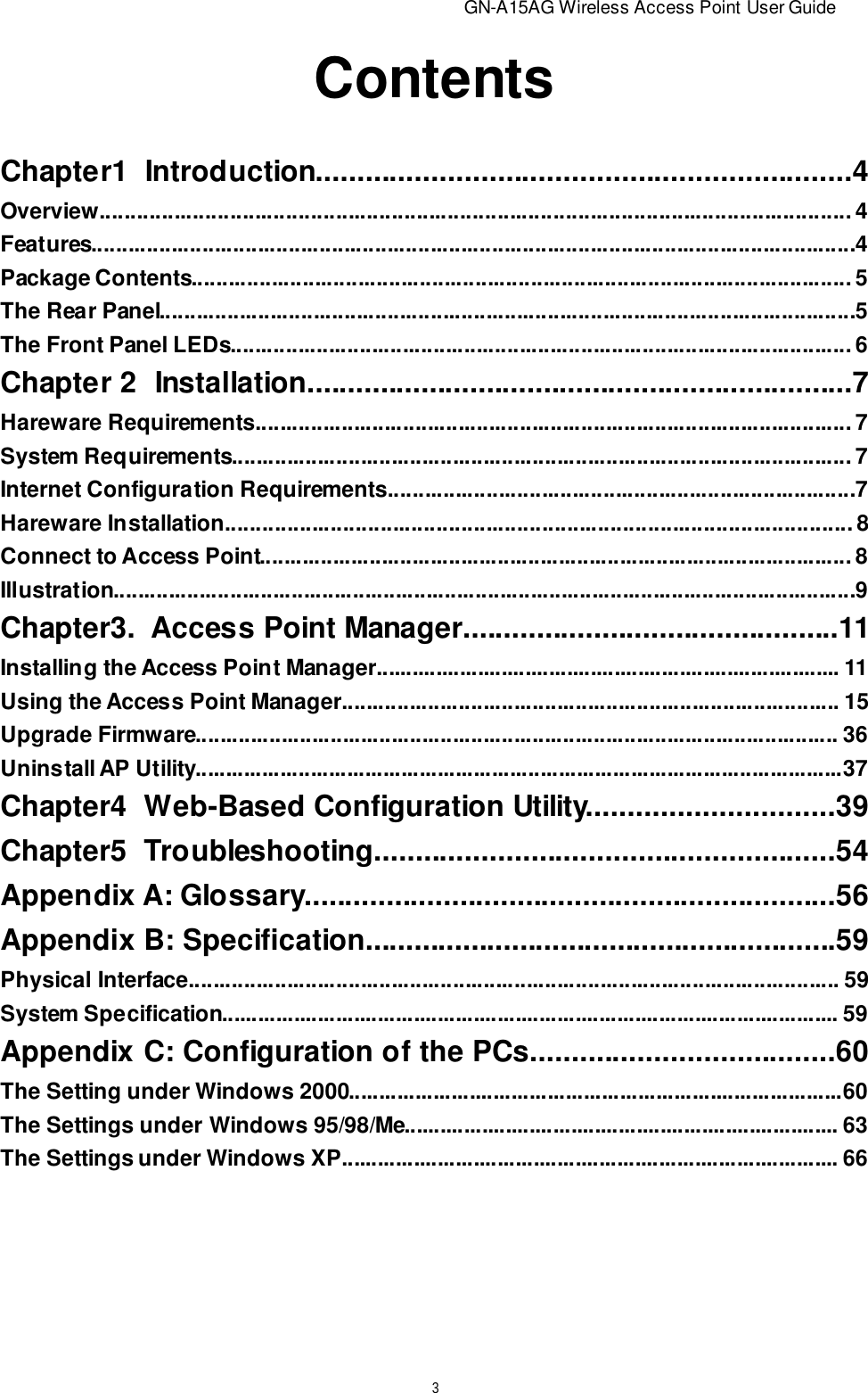                          GN-A15AG Wireless Access Point User Guide3ContentsChapter1  Introduction.................................................................4Overview......................................................................................................................... 4Features............................................................................................................................4Package Contents........................................................................................................... 5The Rear Panel.................................................................................................................5The Front Panel LEDs..................................................................................................... 6Chapter 2  Installation...................................................................7Hareware Requirements................................................................................................. 7System Requirements..................................................................................................... 7Internet Configuration Requirements............................................................................7Hareware Installation..................................................................................................... 8Connect to Access Point................................................................................................. 8Illustration.........................................................................................................................9Chapter3.  Access Point Manager..............................................11Installing the Access Point Manager.............................................................................. 11Using the Access Point Manager................................................................................. 15Upgrade Firmware......................................................................................................... 36Uninstall AP Utility...........................................................................................................37Chapter4  Web-Based Configuration Utility..............................39Chapter5  Troubleshooting........................................................54Appendix A: Glossary.................................................................56Appendix B: Specification..........................................................59Physical Interface.......................................................................................................... 59System Specification....................................................................................................... 59Appendix C: Configuration of the PCs.....................................60The Setting under Windows 2000..................................................................................60The Settings under Windows 95/98/Me......................................................................... 63The Settings under Windows XP................................................................................... 66