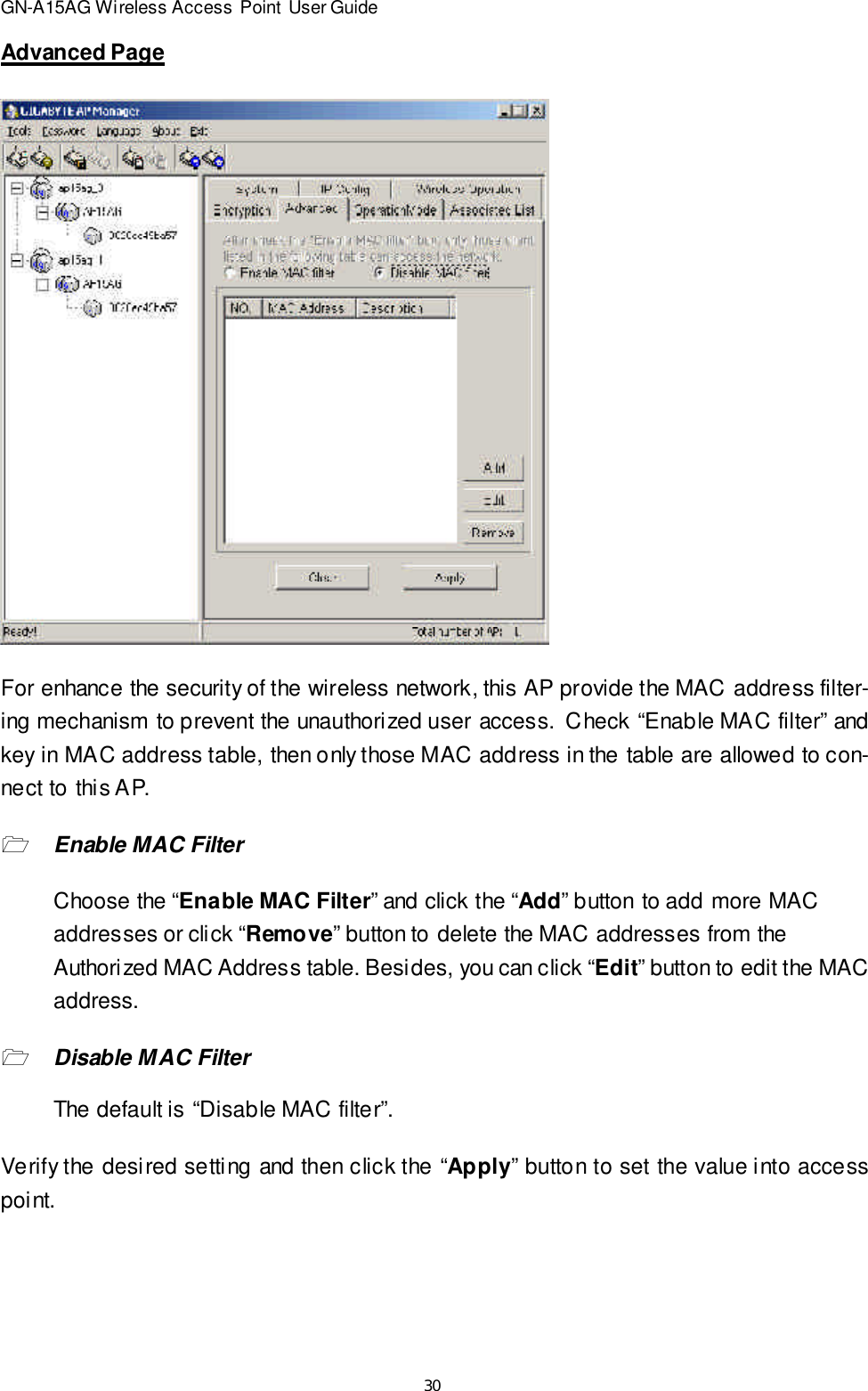 30GN-A15AG Wireless Access Point User GuideAdvanced PageFor enhance the security of the wireless network, this AP provide the MAC address filter-ing mechanism to prevent the unauthorized user access.  Check “Enable MAC filter” andkey in MAC address table, then only those MAC address in the table are allowed to con-nect to this AP.1Enable MAC FilterChoose the “Enable MAC Filter” and click the “Add” button to add more MACaddresses or click “Remove” button to delete the MAC addresses from theAuthorized MAC Address table. Besides, you can click “Edit” button to edit the MACaddress.1Disable MAC FilterThe default is “Disable MAC filter”.Verify the desired setting and then click the “Apply” button to set the value into accesspoint.