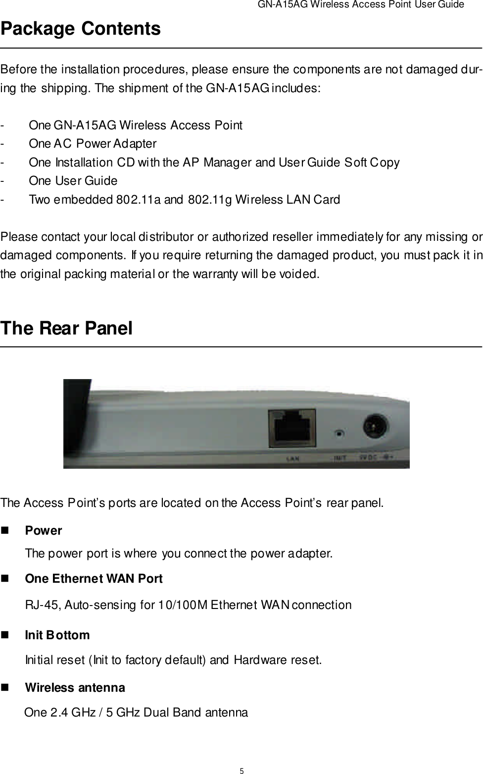                          GN-A15AG Wireless Access Point User Guide5The Rear PanelThe Access Point’s ports are located on the Access Point’s rear panel.RJ-45, Auto-sensing for 10/100M Ethernet WAN connectionInitial reset (Init to factory default) and Hardware reset.       The power port is where you connect the power adapter.nOne Ethernet WAN PortnInit BottomnWireless antennaOne 2.4 GHz / 5 GHz Dual Band antennanPowerPackage ContentsBefore the installation procedures, please ensure the components are not damaged dur-ing the shipping. The shipment of the GN-A15AG includes:-One GN-A15AG Wireless Access Point-One AC Power Adapter-One Installation CD with the AP Manager and User Guide Soft Copy-One User Guide-Two embedded 802.11a and 802.11g Wireless LAN CardPlease contact your local distributor or authorized reseller immediately for any missing ordamaged components. If you require returning the damaged product, you must pack it inthe original packing material or the warranty will be voided.