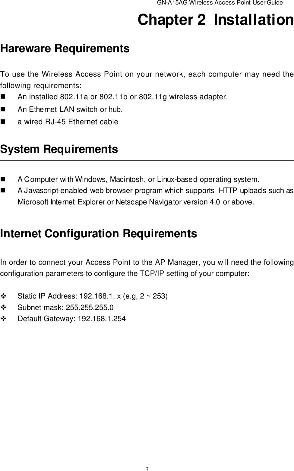                          GN-A15AG Wireless Access Point User Guide7Chapter 2  InstallationSystem RequirementsnA Computer with Windows, Macintosh, or Linux-based operating system.nA Javascript-enabled web browser program which supports  HTTP upIoads such asMicrosoft Internet Explorer or Netscape Navigator version 4.0 or above.Internet Configuration RequirementsIn order to connect your Access Point to the AP Manager, you will need the followingconfiguration parameters to configure the TCP/IP setting of your computer:vStatic IP Address: 192.168.1. x (e.g, 2 ~ 253)vSubnet mask: 255.255.255.0vDefault Gateway: 192.168.1.254Hareware RequirementsTo use the Wireless Access Point on your network, each computer may need thefollowing requirements:nAn installed 802.11a or 802.11b or 802.11g wireless adapter.nAn Ethernet LAN switch or hub.na wired RJ-45 Ethernet cable