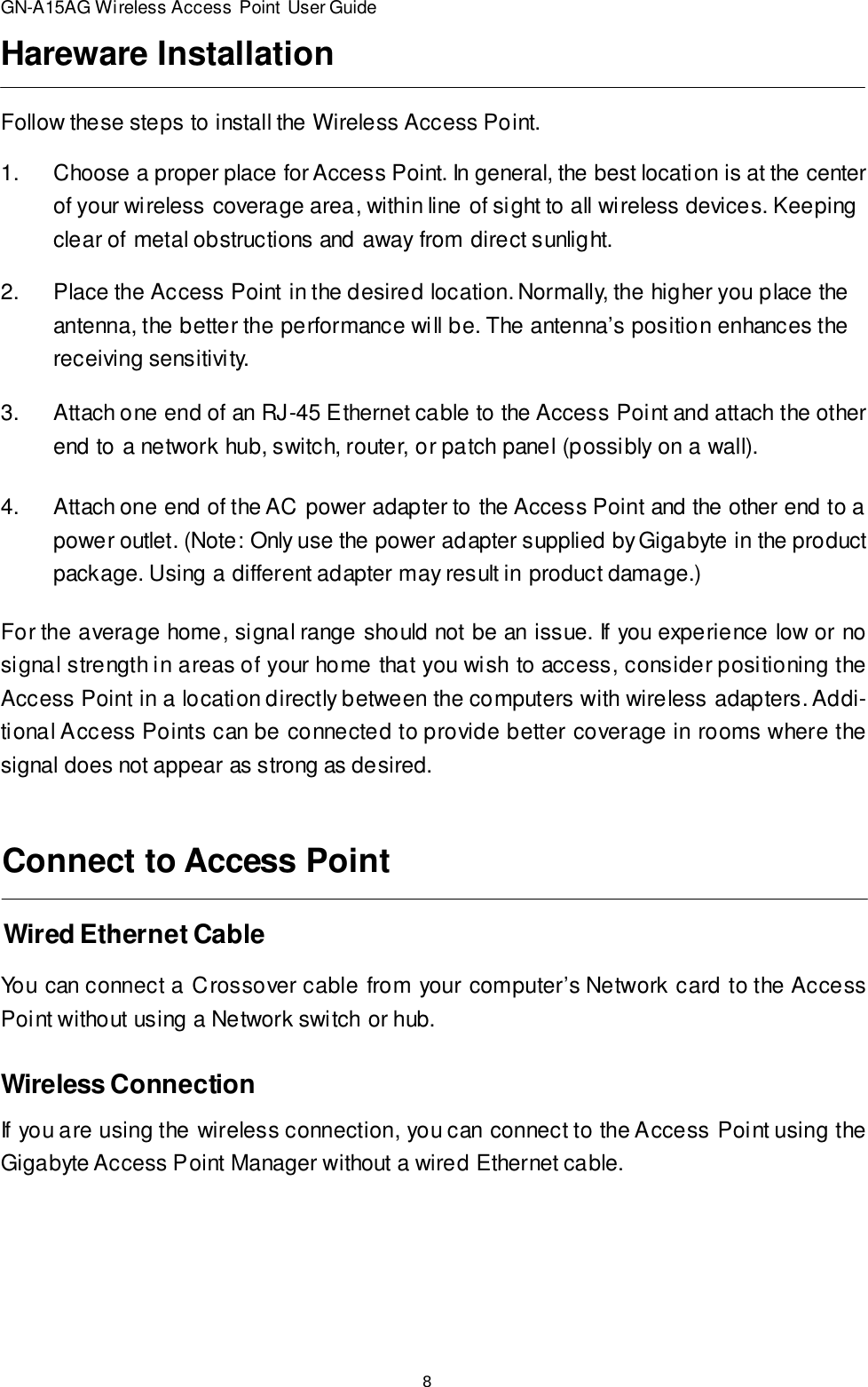 8GN-A15AG Wireless Access Point User GuideFollow these steps to install the Wireless Access Point.Hareware Installation1.Choose a proper place for Access Point. In general, the best location is at the centerof your wireless coverage area, within line of sight to all wireless devices. Keepingclear of metal obstructions and away from direct sunlight.2.Place the Access Point in the desired location. Normally, the higher you place theantenna, the better the performance will be. The antenna’s position enhances thereceiving sensitivity.3.Attach one end of an RJ-45 Ethernet cable to the Access Point and attach the otherend to a network hub, switch, router, or patch panel (possibly on a wall).4.Attach one end of the AC power adapter to the Access Point and the other end to apower outlet. (Note: Only use the power adapter supplied by Gigabyte in the productpackage. Using a different adapter may result in product damage.)For the average home, signal range should not be an issue. If you experience low or nosignal strength in areas of your home that you wish to access, consider positioning theAccess Point in a location directly between the computers with wireless adapters. Addi-tional Access Points can be connected to provide better coverage in rooms where thesignal does not appear as strong as desired.Wired Ethernet CableConnect to Access PointYou can connect a Crossover cable from your computer’s Network card to the AccessPoint without using a Network switch or hub.Wireless ConnectionIf you are using the wireless connection, you can connect to the Access Point using theGigabyte Access Point Manager without a wired Ethernet cable.