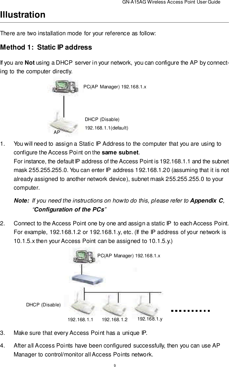                          GN-A15AG Wireless Access Point User Guide9IllustrationThere are two installation mode for your reference as follow:Method 1:   Static IP addressIf you are Not using a DHCP server in your network, you can configure the AP by connect-ing to the computer directly.PC(AP Manager) 192.168.1.xDHCP (Disable)192.168.1.1(default)AP1.You will need to assign a Static IP Address to the computer that you are using toconfigure the Access Point on the same subnet.For instance, the default IP address of the Access Point is 192.168.1.1 and the subnetmask 255.255.255.0. You can enter IP address 192.168.1.20 (assuming that it is notalready assigned to another network device), subnet mask 255.255.255.0 to yourcomputer.Note:  If you need the instructions on how to do this, please refer to Appendix C,   “Configuration of the PCs”2.Connect to the Access Point one by one and assign a static IP to each Access Point.For example, 192.168.1.2 or 192.168.1.y, etc. (If the IP address of your network is10.1.5.x then your Access Point can be assigned to 10.1.5.y.)3.Make sure that every Access Point has a unique IP.4.After all Access Points have been configured successfully, then you can use APManager to control/monitor all Access Points network.PC(AP Manager) 192.168.1.xDHCP (Disable)192.168.1.1 192.168.1.2192.168.1.y