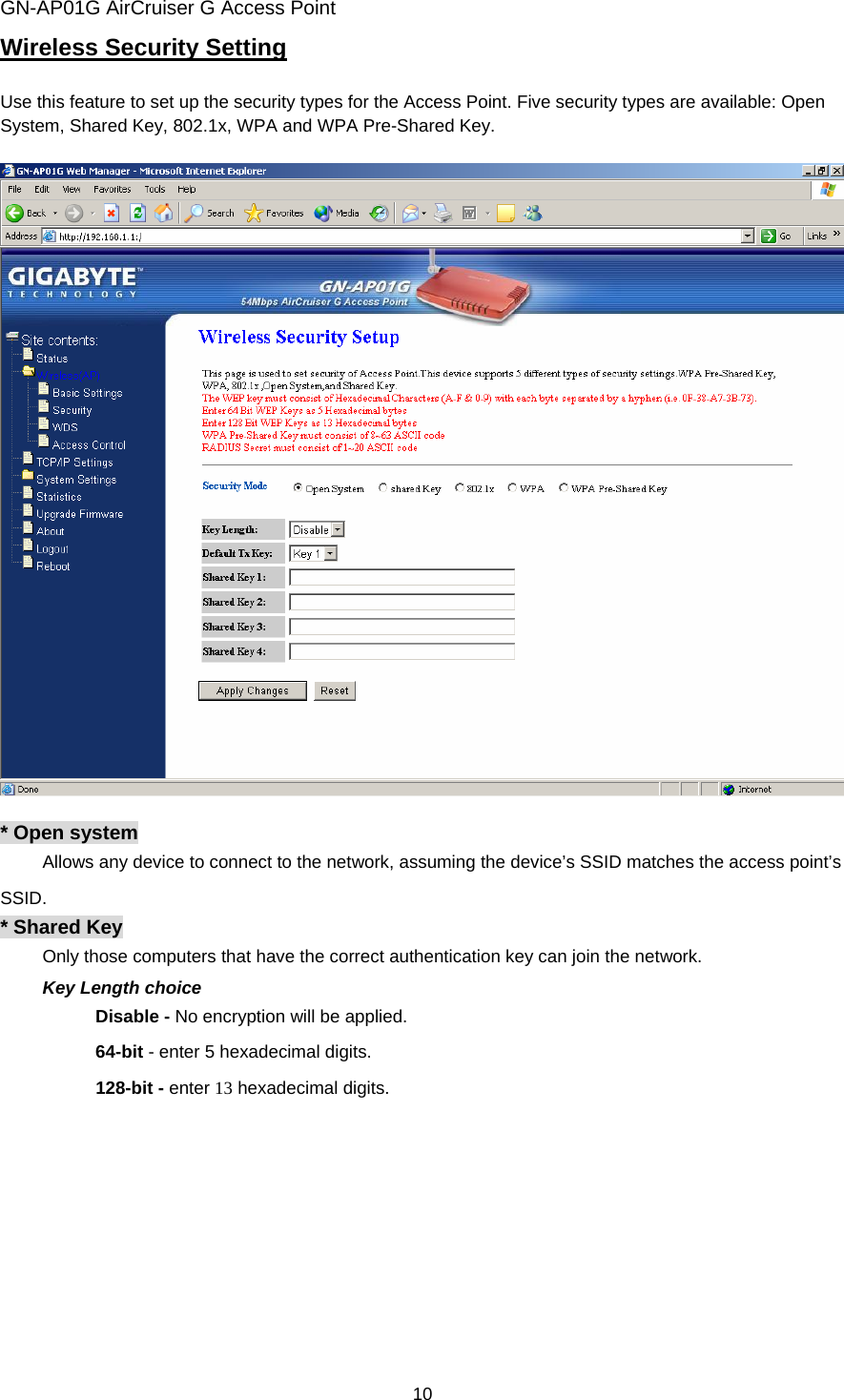 GN-AP01G AirCruiser G Access Point 10 Wireless Security Setting  Use this feature to set up the security types for the Access Point. Five security types are available: Open System, Shared Key, 802.1x, WPA and WPA Pre-Shared Key.      * Open system   Allows any device to connect to the network, assuming the device’s SSID matches the access point’s SSID.  * Shared Key Only those computers that have the correct authentication key can join the network.   Key Length choice Disable - No encryption will be applied. 64-bit - enter 5 hexadecimal digits. 128-bit - enter 13 hexadecimal digits.  